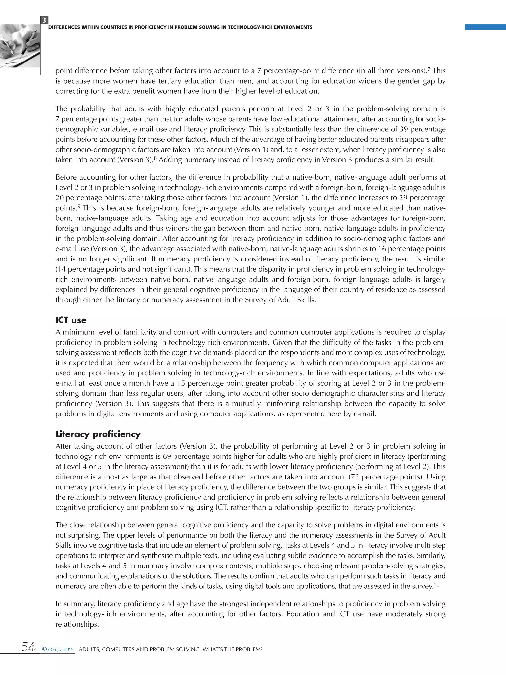 3
DIFFERENCES WITHIN COUNTRIES IN PROFICIENCY IN PROBLEM SOLVING IN TECHNOLOGY-RICH ENVIRONMENTS
54 © OECD 2015  Adults, Computers and Problem Solving: What’s the Problem?
point difference before taking other factors into account to a 7 percentage-point difference (in all three versions).7 This
is because more women have tertiary education than men, and accounting for education widens the gender gap by
correcting for the extra benefit women have from their higher level of education.
The probability that adults with highly educated parents perform at Level 2 or 3 in the problem-solving domain is
7 percentage points greater than that for adults whose parents have low educational attainment, after accounting for socio-
demographic variables, e-mail use and literacy proficiency. This is substantially less than the difference of 39 percentage
points before accounting for these other factors. Much of the advantage of having better-educated parents disappears after
other socio-demographic factors are taken into account (Version 1) and, to a lesser extent, when literacy proficiency is also
taken into account (Version 3).8 Adding numeracy instead of literacy proficiency in Version 3 produces a similar result.
Before accounting for other factors, the difference in probability that a native-born, native-language adult performs at
Level 2 or 3 in problem solving in technology-rich environments compared with a foreign-born, foreign-language adult is
20 percentage points; after taking those other factors into account (Version 1), the difference increases to 29 percentage
points.9 This is because foreign-born, foreign-language adults are relatively younger and more educated than native-
born, native-language adults. Taking age and education into account adjusts for those advantages for foreign-born,
foreign-language adults and thus widens the gap between them and native-born, native-language adults in proficiency
in the problem-solving domain. After accounting for literacy proficiency in addition to socio-demographic factors and
e-mail use (Version 3), the advantage associated with native-born, native-language adults shrinks to 16 percentage points
and is no longer significant. If numeracy proficiency is considered instead of literacy proficiency, the result is similar
(14 percentage points and not significant). This means that the disparity in proficiency in problem solving in technology-
rich environments between native-born, native-language adults and foreign-born, foreign-language adults is largely
explained by differences in their general cognitive proficiency in the language of their country of residence as assessed
through either the literacy or numeracy assessment in the Survey of Adult Skills.
ICT use
A minimum level of familiarity and comfort with computers and common computer applications is required to display
proficiency in problem solving in technology-rich environments. Given that the difficulty of the tasks in the problem-
solving assessment reflects both the cognitive demands placed on the respondents and more complex uses of technology,
it is expected that there would be a relationship between the frequency with which common computer applications are
used and proficiency in problem solving in technology-rich environments. In line with expectations, adults who use
e-mail at least once a month have a 15 percentage point greater probability of scoring at Level 2 or 3 in the problem-
solving domain than less regular users, after taking into account other socio-demographic characteristics and literacy
proficiency (Version 3). This suggests that there is a mutually reinforcing relationship between the capacity to solve
problems in digital environments and using computer applications, as represented here by e-mail.
Literacy proficiency
After taking account of other factors (Version 3), the probability of performing at Level 2 or 3 in problem solving in
technology-rich environments is 69 percentage points higher for adults who are highly proficient in literacy (performing
at Level 4 or 5 in the literacy assessment) than it is for adults with lower literacy proficiency (performing at Level 2). This
difference is almost as large as that observed before other factors are taken into account (72 percentage points). Using
numeracy proficiency in place of literacy proficiency, the difference between the two groups is similar. This suggests that
the relationship between literacy proficiency and proficiency in problem solving reflects a relationship between general
cognitive proficiency and problem solving using ICT, rather than a relationship specific to literacy proficiency.
The close relationship between general cognitive proficiency and the capacity to solve problems in digital environments is
not surprising. The upper levels of performance on both the literacy and the numeracy assessments in the Survey of Adult
Skills involve cognitive tasks that include an element of problem solving. Tasks at Levels 4 and 5 in literacy involve multi-step
operations to interpret and synthesise multiple texts, including evaluating subtle evidence to accomplish the tasks. Similarly,
tasks at Levels 4 and 5 in numeracy involve complex contexts, multiple steps, choosing relevant problem-solving strategies,
and communicating explanations of the solutions. The results confirm that adults who can perform such tasks in literacy and
numeracy are often able to perform the kinds of tasks, using digital tools and applications, that are assessed in the survey.10
In summary, literacy proficiency and age have the strongest independent relationships to proficiency in problem solving
in technology-rich environments, after accounting for other factors. Education and ICT use have moderately strong
relationships.
 