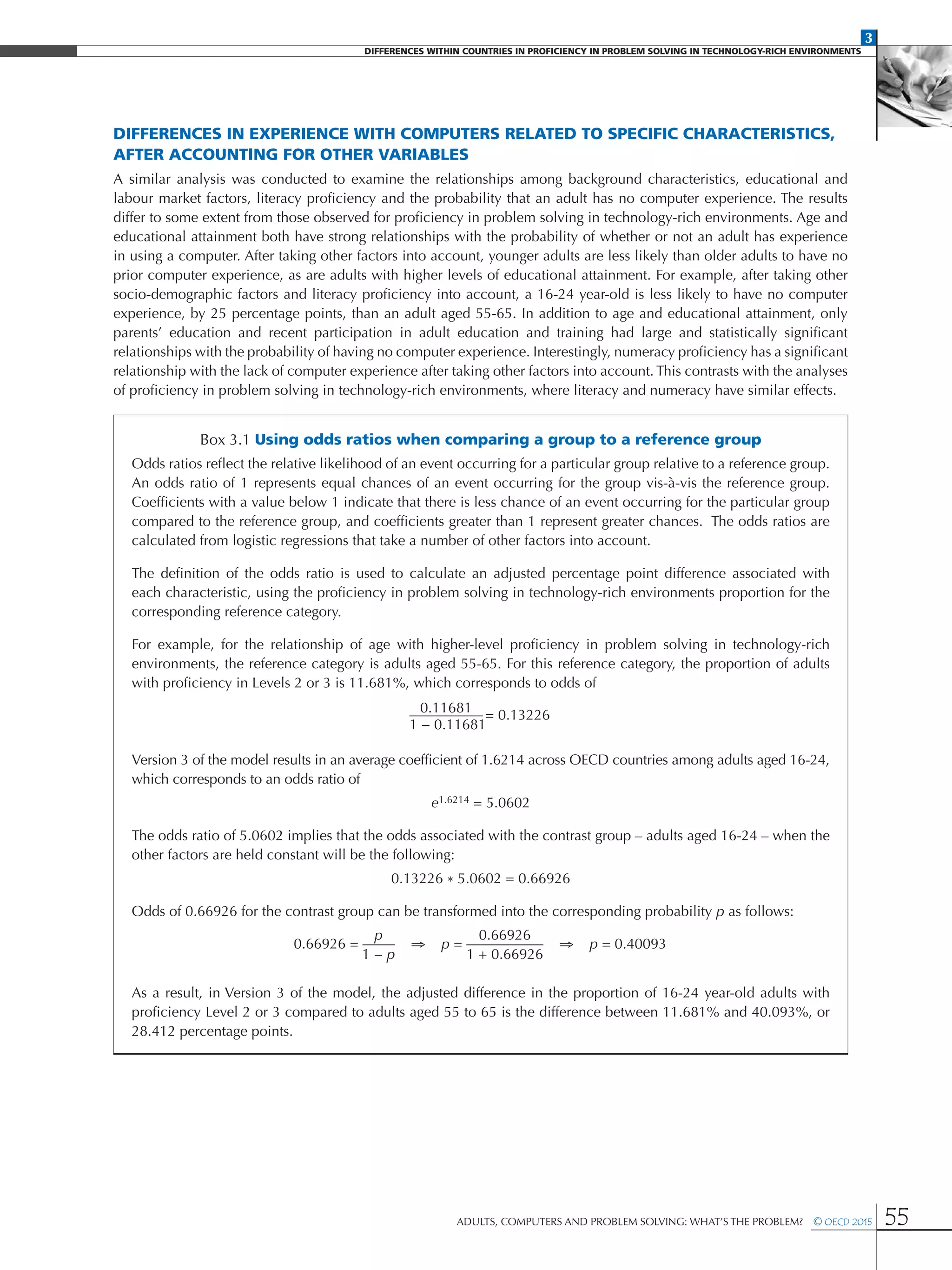 3
DIFFERENCES WITHIN COUNTRIES IN PROFICIENCY IN PROBLEM SOLVING IN TECHNOLOGY-RICH ENVIRONMENTS
Adults, Computers and Problem Solving: What’s the Problem?  © OECD 2015 55
Differences in experience with computers related to specific characteristics,
after accounting for other variables
A similar analysis was conducted to examine the relationships among background characteristics, educational and
labour market factors, literacy proficiency and the probability that an adult has no computer experience. The results
differ to some extent from those observed for proficiency in problem solving in technology-rich environments. Age and
educational attainment both have strong relationships with the probability of whether or not an adult has experience
in using a computer. After taking other factors into account, younger adults are less likely than older adults to have no
prior computer experience, as are adults with higher levels of educational attainment. For example, after taking other
socio-demographic factors and literacy proficiency into account, a 16-24 year-old is less likely to have no computer
experience, by 25 percentage points, than an adult aged 55-65. In addition to age and educational attainment, only
parents’ education and recent participation in adult education and training had large and statistically significant
relationships with the probability of having no computer experience. Interestingly, numeracy proficiency has a significant
relationship with the lack of computer experience after taking other factors into account. This contrasts with the analyses
of proficiency in problem solving in technology-rich environments, where literacy and numeracy have similar effects.
Box 3.1 Using odds ratios when comparing a group to a reference group
Odds ratios reflect the relative likelihood of an event occurring for a particular group relative to a reference group.
An odds ratio of 1 represents equal chances of an event occurring for the group vis-à-vis the reference group.
Coefficients with a value below 1 indicate that there is less chance of an event occurring for the particular group
compared to the reference group, and coefficients greater than 1 represent greater chances. The odds ratios are
calculated from logistic regressions that take a number of other factors into account.
The definition of the odds ratio is used to calculate an adjusted percentage point difference associated with
each characteristic, using the proficiency in problem solving in technology-rich environments proportion for the
corresponding reference category.
For example, for the relationship of age with higher-level proficiency in problem solving in technology-rich
environments, the reference category is adults aged 55-65. For this reference category, the proportion of adults
with proficiency in Levels 2 or 3 is 11.681%, which corresponds to odds of
	0.11681
	 = 0.13226
1 − 0.11681
Version 3 of the model results in an average coefficient of 1.6214 across OECD countries among adults aged 16-24,
which corresponds to an odds ratio of
e1.6214 = 5.0602
The odds ratio of 5.0602 implies that the odds associated with the contrast group – adults aged 16-24 – when the
other factors are held constant will be the following:
0.13226 * 5.0602 = 0.66926
Odds of 0.66926 for the contrast group can be transformed into the corresponding probability p as follows:
	 p	 0.66926
0.66926 = ⇒ p = ⇒ p = 0.40093
	 1 − p	 1 + 0.66926
As a result, in Version 3 of the model, the adjusted difference in the proportion of 16-24 year-old adults with
proficiency Level 2 or 3 compared to adults aged 55 to 65 is the difference between 11.681% and 40.093%, or
28.412 percentage points.
 