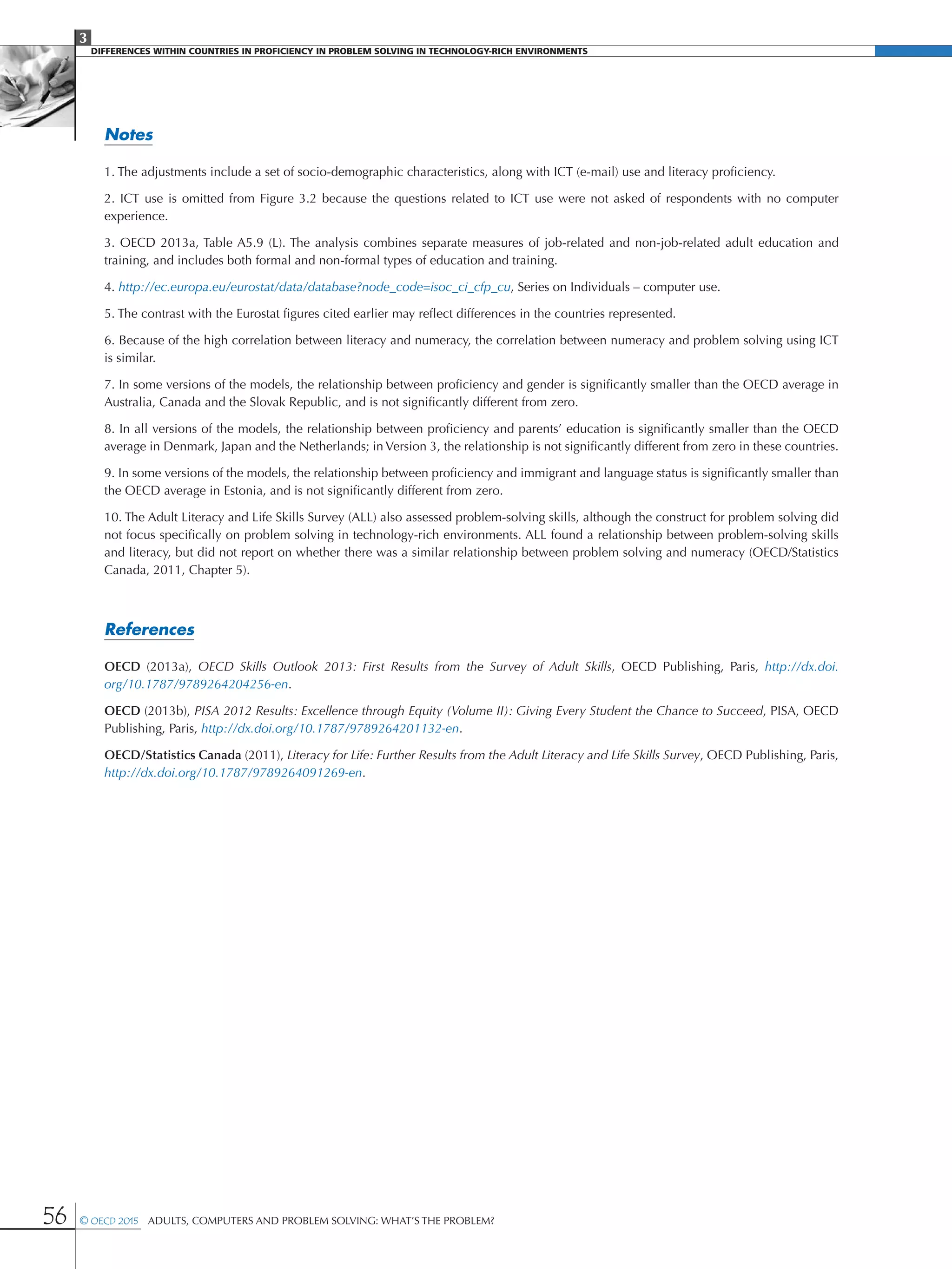 3
DIFFERENCES WITHIN COUNTRIES IN PROFICIENCY IN PROBLEM SOLVING IN TECHNOLOGY-RICH ENVIRONMENTS
56 © OECD 2015  Adults, Computers and Problem Solving: What’s the Problem?
Notes
1. The adjustments include a set of socio-demographic characteristics, along with ICT (e-mail) use and literacy proficiency.
2. ICT use is omitted from Figure 3.2 because the questions related to ICT use were not asked of respondents with no computer
experience.
3. OECD 2013a, Table A5.9 (L). The analysis combines separate measures of job-related and non-job-related adult education and
training, and includes both formal and non-formal types of education and training.
4. http://ec.europa.eu/eurostat/data/database?node_code=isoc_ci_cfp_cu, Series on Individuals – computer use.
5. The contrast with the Eurostat figures cited earlier may reflect differences in the countries represented.
6. Because of the high correlation between literacy and numeracy, the correlation between numeracy and problem solving using ICT
is similar.
7. In some versions of the models, the relationship between proficiency and gender is significantly smaller than the OECD average in
Australia, Canada and the Slovak Republic, and is not significantly different from zero.
8. In all versions of the models, the relationship between proficiency and parents’ education is significantly smaller than the OECD
average in Denmark, Japan and the Netherlands; in Version 3, the relationship is not significantly different from zero in these countries.
9. In some versions of the models, the relationship between proficiency and immigrant and language status is significantly smaller than
the OECD average in Estonia, and is not significantly different from zero.
10. The Adult Literacy and Life Skills Survey (ALL) also assessed problem-solving skills, although the construct for problem solving did
not focus specifically on problem solving in technology-rich environments. ALL found a relationship between problem-solving skills
and literacy, but did not report on whether there was a similar relationship between problem solving and numeracy (OECD/Statistics
Canada, 2011, Chapter 5).
References
OECD (2013a), OECD Skills Outlook 2013: First Results from the Survey of Adult Skills, OECD Publishing, Paris, http://dx.doi.
org/10.1787/9789264204256-en.
OECD (2013b), PISA 2012 Results: Excellence through Equity (Volume II): Giving Every Student the Chance to Succeed, PISA, OECD
Publishing, Paris, http://dx.doi.org/10.1787/9789264201132-en.
OECD/Statistics Canada (2011), Literacy for Life: Further Results from the Adult Literacy and Life Skills Survey, OECD Publishing, Paris,
http://dx.doi.org/10.1787/9789264091269-en.
 
