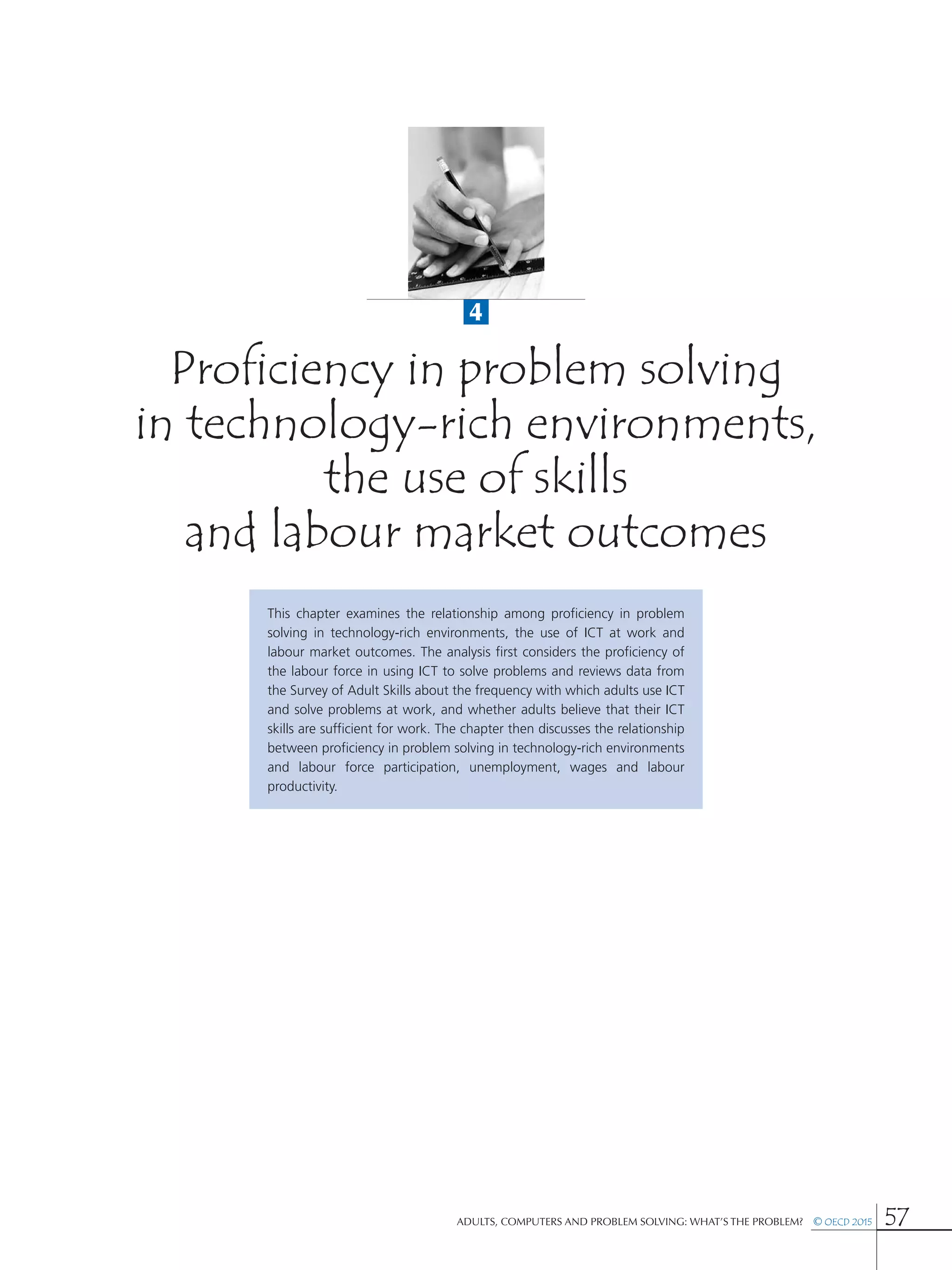 4
Adults, Computers and Problem Solving: What’s the Problem?  © OECD 2015 57
Proficiency in problem solving
in technology-rich environments,
the use of skills
and labour market outcomes
This chapter examines the relationship among proficiency in problem
solving in technology-rich environments, the use of ICT at work and
labour market outcomes. The analysis first considers the proficiency of
the labour force in using ICT to solve problems and reviews data from
the Survey of Adult Skills about the frequency with which adults use ICT
and solve problems at work, and whether adults believe that their ICT
skills are sufficient for work. The chapter then discusses the relationship
between proficiency in problem solving in technology-rich environments
and labour force participation, unemployment, wages and labour
productivity.
 