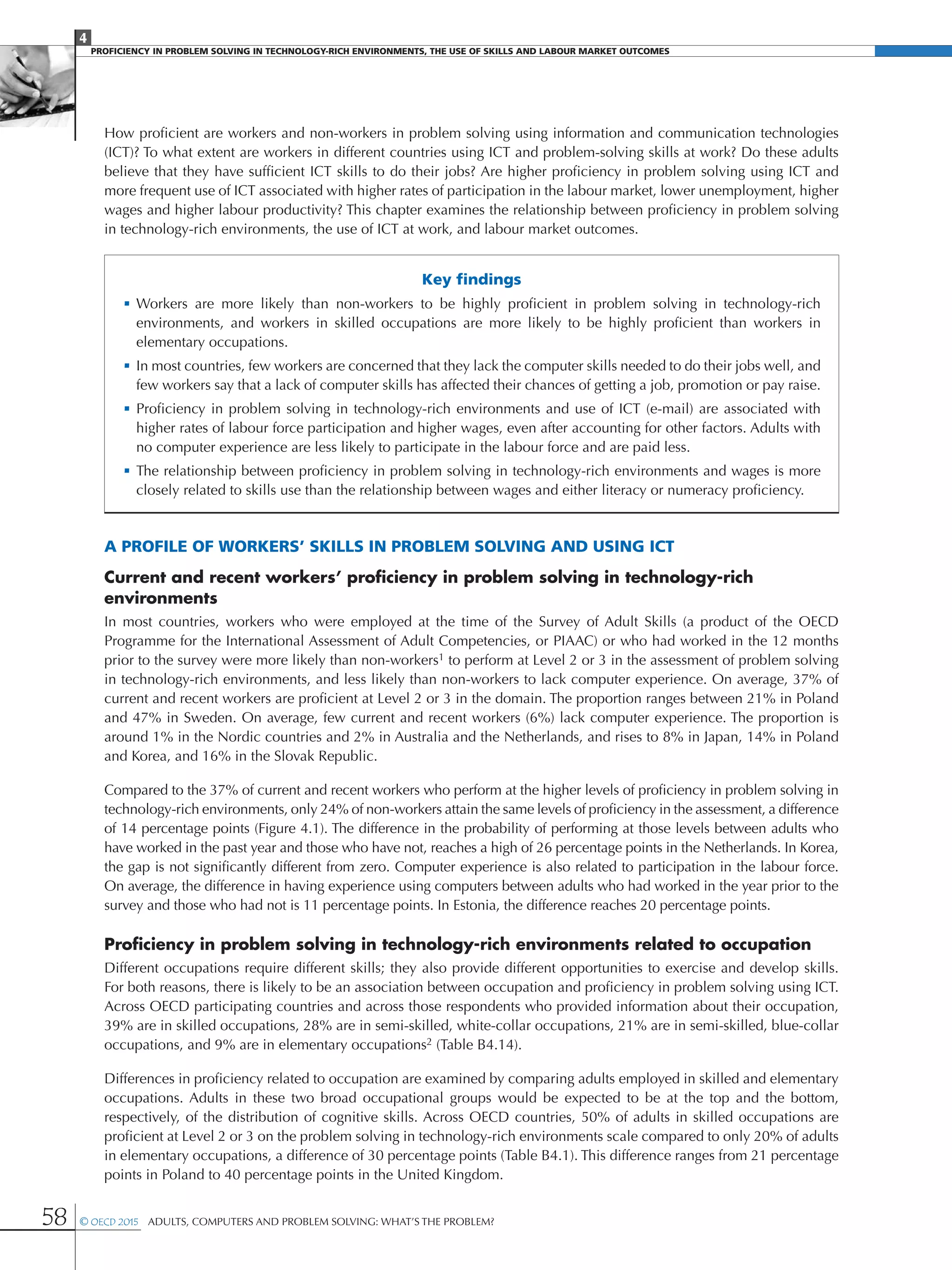 4
Proficiency in Problem solving in technology-rich environments, the use of skills and labour market Outcomes
58 © OECD 2015  Adults, Computers and Problem Solving: What’s the Problem?
How proficient are workers and non-workers in problem solving using information and communication technologies
(ICT)? To what extent are workers in different countries using ICT and problem-solving skills at work? Do these adults
believe that they have sufficient ICT skills to do their jobs? Are higher proficiency in problem solving using ICT and
more frequent use of ICT associated with higher rates of participation in the labour market, lower unemployment, higher
wages and higher labour productivity? This chapter examines the relationship between proficiency in problem solving
in technology-rich environments, the use of ICT at work, and labour market outcomes.
Key findings
•	Workers are more likely than non-workers to be highly proficient in problem solving in technology-rich
environments, and workers in skilled occupations are more likely to be highly proficient than workers in
elementary occupations.
•	In most countries, few workers are concerned that they lack the computer skills needed to do their jobs well, and
few workers say that a lack of computer skills has affected their chances of getting a job, promotion or pay raise.
•	Proficiency in problem solving in technology-rich environments and use of ICT (e-mail) are associated with
higher rates of labour force participation and higher wages, even after accounting for other factors. Adults with
no computer experience are less likely to participate in the labour force and are paid less.
•	The relationship between proficiency in problem solving in technology-rich environments and wages is more
closely related to skills use than the relationship between wages and either literacy or numeracy proficiency.
A profile of workers’ skills in problem solving and using ICT
Current and recent workers’ proficiency in problem solving in technology-rich
environments
In most countries, workers who were employed at the time of the Survey of Adult Skills (a product of the OECD
Programme for the International Assessment of Adult Competencies, or PIAAC) or who had worked in the 12 months
prior to the survey were more likely than non-workers1 to perform at Level 2 or 3 in the assessment of problem solving
in technology-rich environments, and less likely than non-workers to lack computer experience. On average, 37% of
current and recent workers are proficient at Level 2 or 3 in the domain. The proportion ranges between 21% in Poland
and 47% in Sweden. On average, few current and recent workers (6%) lack computer experience. The proportion is
around 1% in the Nordic countries and 2% in Australia and the Netherlands, and rises to 8% in Japan, 14% in Poland
and Korea, and 16% in the Slovak Republic.
Compared to the 37% of current and recent workers who perform at the higher levels of proficiency in problem solving in
technology-rich environments, only 24% of non-workers attain the same levels of proficiency in the assessment, a difference
of 14 percentage points (Figure 4.1). The difference in the probability of performing at those levels between adults who
have worked in the past year and those who have not, reaches a high of 26 percentage points in the Netherlands. In Korea,
the gap is not significantly different from zero. Computer experience is also related to participation in the labour force.
On average, the difference in having experience using computers between adults who had worked in the year prior to the
survey and those who had not is 11 percentage points. In Estonia, the difference reaches 20 percentage points.
Proficiency in problem solving in technology-rich environments related to occupation
Different occupations require different skills; they also provide different opportunities to exercise and develop skills.
For both reasons, there is likely to be an association between occupation and proficiency in problem solving using ICT.
Across OECD participating countries and across those respondents who provided information about their occupation,
39% are in skilled occupations, 28% are in semi-skilled, white-collar occupations, 21% are in semi-skilled, blue-collar
occupations, and 9% are in elementary occupations2 (Table B4.14).
Differences in proficiency related to occupation are examined by comparing adults employed in skilled and elementary
occupations. Adults in these two broad occupational groups would be expected to be at the top and the bottom,
respectively, of the distribution of cognitive skills. Across OECD countries, 50% of adults in skilled occupations are
proficient at Level 2 or 3 on the problem solving in technology-rich environments scale compared to only 20% of adults
in elementary occupations, a difference of 30 percentage points (Table B4.1). This difference ranges from 21 percentage
points in Poland to 40 percentage points in the United Kingdom.
 
