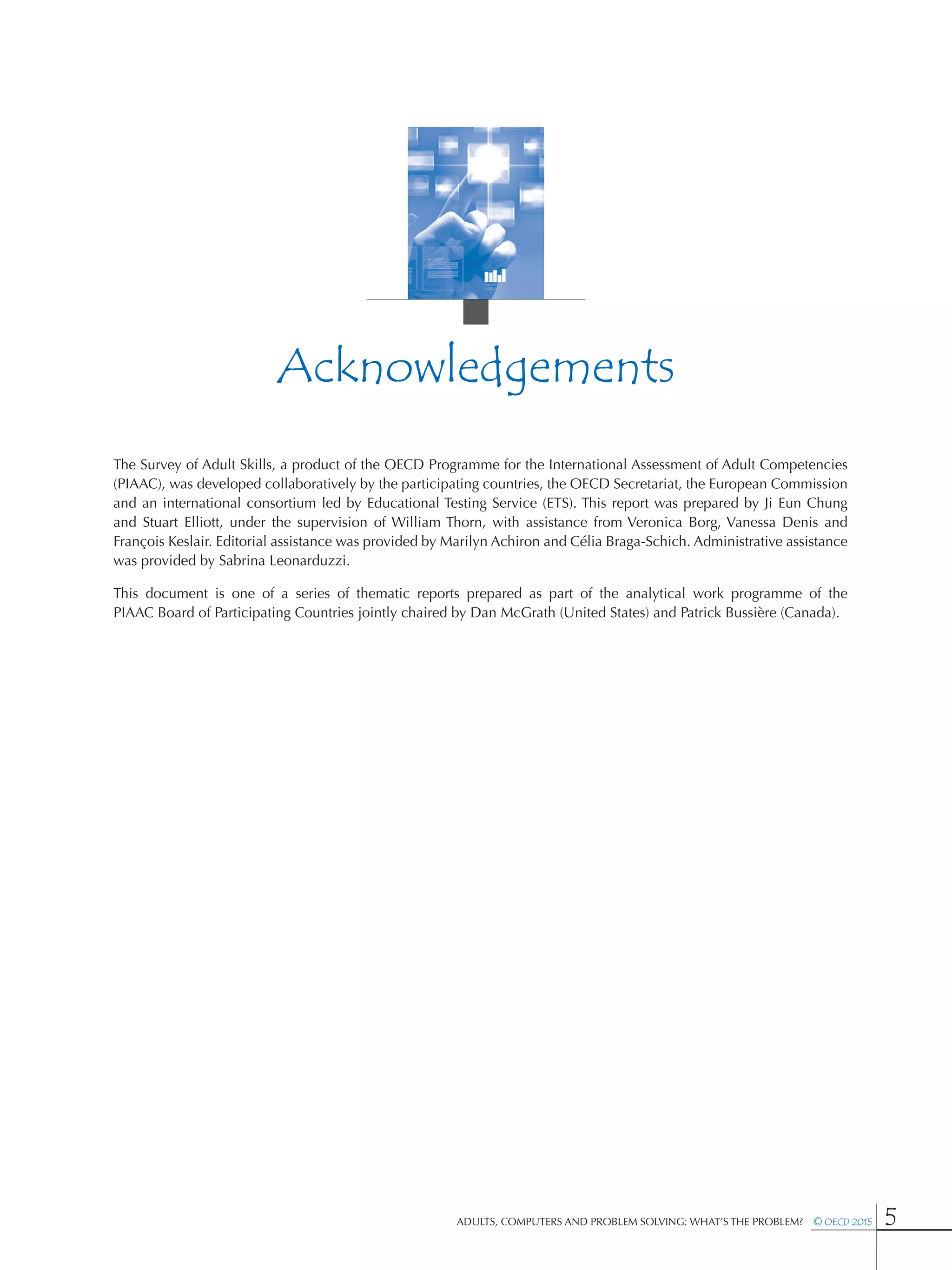 Adults, Computers and Problem Solving: What’s the Problem?  © OECD 2015 5
Acknowledgements
The Survey of Adult Skills, a product of the OECD Programme for the International Assessment of Adult Competencies
(PIAAC), was developed collaboratively by the participating countries, the OECD Secretariat, the European Commission
and an international consortium led by Educational Testing Service (ETS). This report was prepared by Ji Eun Chung
and Stuart  Elliott, under the supervision of William Thorn, with assistance from Veronica Borg, Vanessa Denis and
François Keslair. Editorial assistance was provided by Marilyn Achiron and Célia Braga-Schich. Administrative assistance
was provided by Sabrina Leonarduzzi.
This document is one of a series of thematic reports prepared as part of the analytical work programme of the
PIAAC Board of Participating Countries jointly chaired by Dan McGrath (United States) and Patrick Bussière (Canada).
 