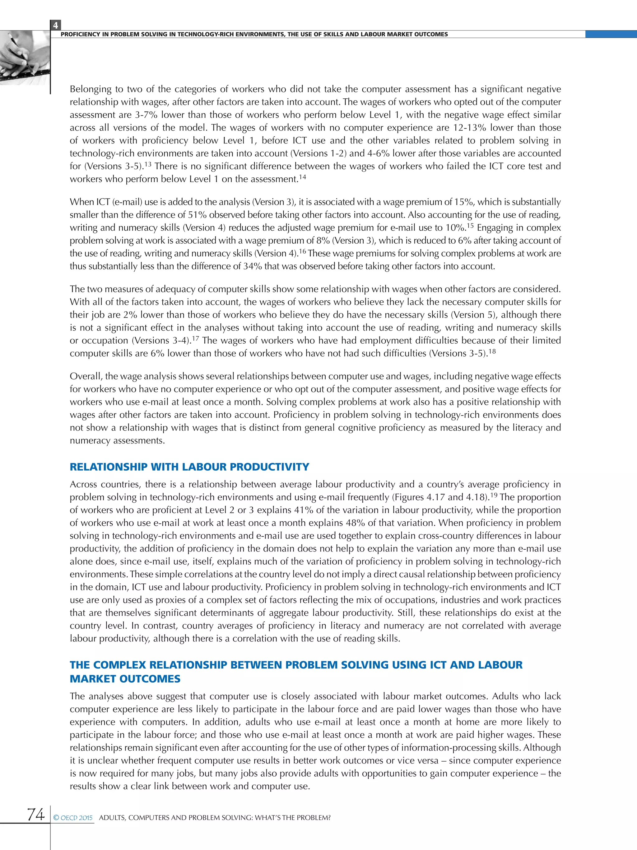 4
Proficiency in Problem solving in technology-rich environments, the use of skills and labour market Outcomes
74 © OECD 2015  Adults, Computers and Problem Solving: What’s the Problem?
Belonging to two of the categories of workers who did not take the computer assessment has a significant negative
relationship with wages, after other factors are taken into account. The wages of workers who opted out of the computer
assessment are 3-7% lower than those of workers who perform below Level 1, with the negative wage effect similar
across all versions of the model. The wages of workers with no computer experience are 12-13% lower than those
of workers with proficiency below Level 1, before ICT use and the other variables related to problem solving in
technology-rich environments are taken into account (Versions 1-2) and 4-6% lower after those variables are accounted
for (Versions 3-5).13 There is no significant difference between the wages of workers who failed the ICT core test and
workers who perform below Level 1 on the assessment.14
When ICT (e-mail) use is added to the analysis (Version 3), it is associated with a wage premium of 15%, which is substantially
smaller than the difference of 51% observed before taking other factors into account. Also accounting for the use of reading,
writing and numeracy skills (Version 4) reduces the adjusted wage premium for e-mail use to 10%.15 Engaging in complex
problem solving at work is associated with a wage premium of 8% (Version 3), which is reduced to 6% after taking account of
the use of reading, writing and numeracy skills (Version 4).16 These wage premiums for solving complex problems at work are
thus substantially less than the difference of 34% that was observed before taking other factors into account.
The two measures of adequacy of computer skills show some relationship with wages when other factors are considered.
With all of the factors taken into account, the wages of workers who believe they lack the necessary computer skills for
their job are 2% lower than those of workers who believe they do have the necessary skills (Version 5), although there
is not a significant effect in the analyses without taking into account the use of reading, writing and numeracy skills
or occupation (Versions 3-4).17 The wages of workers who have had employment difficulties because of their limited
computer skills are 6% lower than those of workers who have not had such difficulties (Versions 3-5).18
Overall, the wage analysis shows several relationships between computer use and wages, including negative wage effects
for workers who have no computer experience or who opt out of the computer assessment, and positive wage effects for
workers who use e-mail at least once a month. Solving complex problems at work also has a positive relationship with
wages after other factors are taken into account. Proficiency in problem solving in technology-rich environments does
not show a relationship with wages that is distinct from general cognitive proficiency as measured by the literacy and
numeracy assessments.
Relationship with labour productivity
Across countries, there is a relationship between average labour productivity and a country’s average proficiency in
problem solving in technology-rich environments and using e-mail frequently (Figures 4.17 and 4.18).19 The proportion
of workers who are proficient at Level 2 or 3 explains 41% of the variation in labour productivity, while the proportion
of workers who use e-mail at work at least once a month explains 48% of that variation. When proficiency in problem
solving in technology-rich environments and e-mail use are used together to explain cross-country differences in labour
productivity, the addition of proficiency in the domain does not help to explain the variation any more than e-mail use
alone does, since e-mail use, itself, explains much of the variation of proficiency in problem solving in technology-rich
environments.These simple correlations at the country level do not imply a direct causal relationship between proficiency
in the domain, ICT use and labour productivity. Proficiency in problem solving in technology-rich environments and ICT
use are only used as proxies of a complex set of factors reflecting the mix of occupations, industries and work practices
that are themselves significant determinants of aggregate labour productivity. Still, these relationships do exist at the
country level. In contrast, country averages of proficiency in literacy and numeracy are not correlated with average
labour productivity, although there is a correlation with the use of reading skills.
The complex relationship between problem solving using ICT and labour
market outcomes
The analyses above suggest that computer use is closely associated with labour market outcomes. Adults who lack
computer experience are less likely to participate in the labour force and are paid lower wages than those who have
experience with computers. In addition, adults who use e-mail at least once a month at home are more likely to
participate in the labour force; and those who use e-mail at least once a month at work are paid higher wages. These
relationships remain significant even after accounting for the use of other types of information-processing skills. Although
it is unclear whether frequent computer use results in better work outcomes or vice versa – since computer experience
is now required for many jobs, but many jobs also provide adults with opportunities to gain computer experience – the
results show a clear link between work and computer use.
 