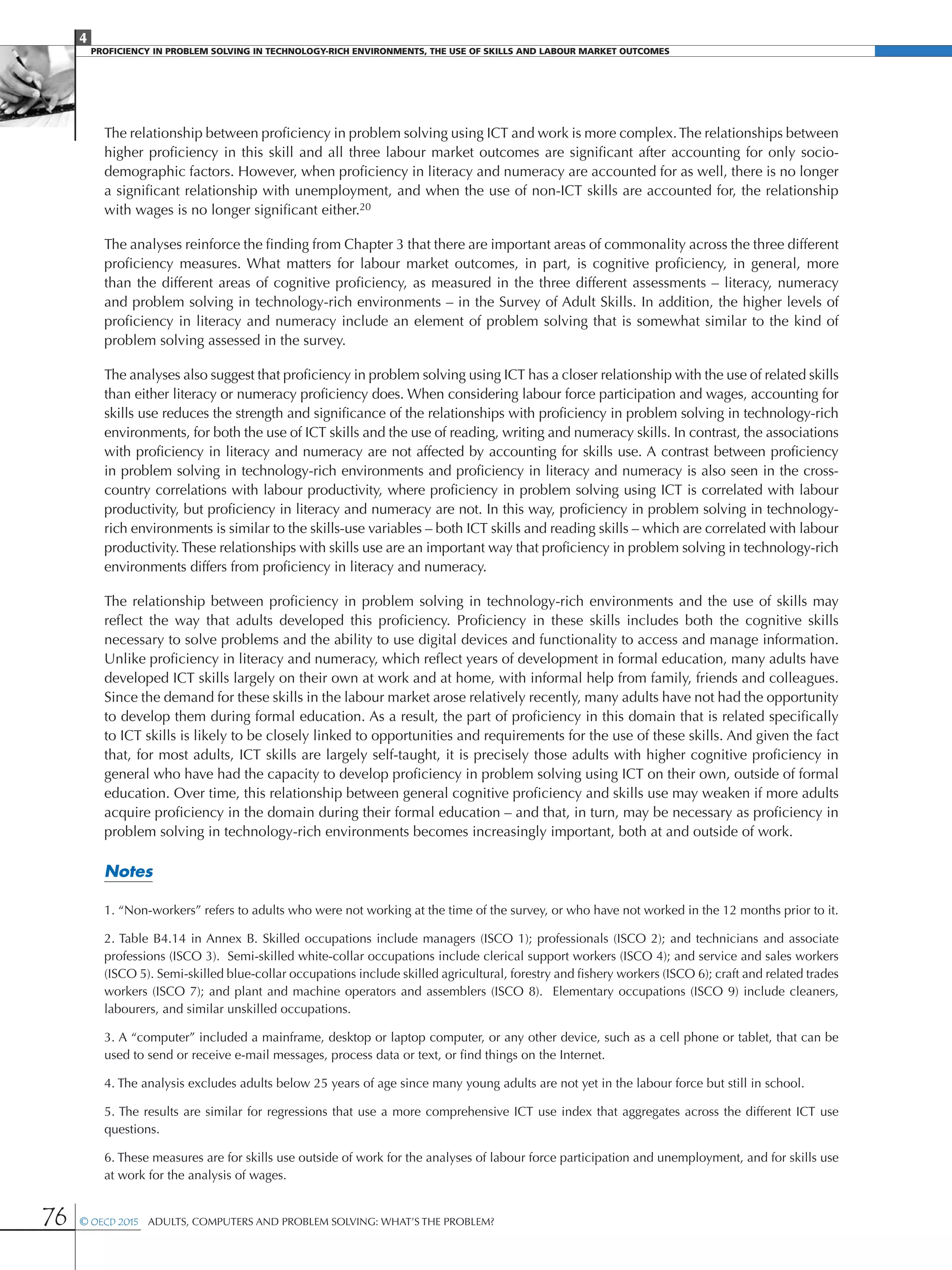 4
Proficiency in Problem solving in technology-rich environments, the use of skills and labour market Outcomes
76 © OECD 2015  Adults, Computers and Problem Solving: What’s the Problem?
The relationship between proficiency in problem solving using ICT and work is more complex.The relationships between
higher proficiency in this skill and all three labour market outcomes are significant after accounting for only socio-
demographic factors. However, when proficiency in literacy and numeracy are accounted for as well, there is no longer
a significant relationship with unemployment, and when the use of non-ICT skills are accounted for, the relationship
with wages is no longer significant either.20
The analyses reinforce the finding from Chapter 3 that there are important areas of commonality across the three different
proficiency measures. What matters for labour market outcomes, in part, is cognitive proficiency, in general, more
than the different areas of cognitive proficiency, as measured in the three different assessments – literacy, numeracy
and problem solving in technology-rich environments – in the Survey of Adult Skills. In addition, the higher levels of
proficiency in literacy and numeracy include an element of problem solving that is somewhat similar to the kind of
problem solving assessed in the survey.
The analyses also suggest that proficiency in problem solving using ICT has a closer relationship with the use of related skills
than either literacy or numeracy proficiency does. When considering labour force participation and wages, accounting for
skills use reduces the strength and significance of the relationships with proficiency in problem solving in technology-rich
environments, for both the use of ICT skills and the use of reading, writing and numeracy skills. In contrast, the associations
with proficiency in literacy and numeracy are not affected by accounting for skills use. A contrast between proficiency
in problem solving in technology-rich environments and proficiency in literacy and numeracy is also seen in the cross-
country correlations with labour productivity, where proficiency in problem solving using ICT is correlated with labour
productivity, but proficiency in literacy and numeracy are not. In this way, proficiency in problem solving in technology-
rich environments is similar to the skills-use variables – both ICT skills and reading skills – which are correlated with labour
productivity.These relationships with skills use are an important way that proficiency in problem solving in technology-rich
environments differs from proficiency in literacy and numeracy.
The relationship between proficiency in problem solving in technology-rich environments and the use of skills may
reflect the way that adults developed this proficiency. Proficiency in these skills includes both the cognitive skills
necessary to solve problems and the ability to use digital devices and functionality to access and manage information.
Unlike proficiency in literacy and numeracy, which reflect years of development in formal education, many adults have
developed ICT skills largely on their own at work and at home, with informal help from family, friends and colleagues.
Since the demand for these skills in the labour market arose relatively recently, many adults have not had the opportunity
to develop them during formal education. As a result, the part of proficiency in this domain that is related specifically
to ICT skills is likely to be closely linked to opportunities and requirements for the use of these skills. And given the fact
that, for most adults, ICT skills are largely self-taught, it is precisely those adults with higher cognitive proficiency in
general who have had the capacity to develop proficiency in problem solving using ICT on their own, outside of formal
education. Over time, this relationship between general cognitive proficiency and skills use may weaken if more adults
acquire proficiency in the domain during their formal education – and that, in turn, may be necessary as proficiency in
problem solving in technology-rich environments becomes increasingly important, both at and outside of work.
Notes
1. “Non-workers” refers to adults who were not working at the time of the survey, or who have not worked in the 12 months prior to it.
2. Table B4.14 in Annex B. Skilled occupations include managers (ISCO 1); professionals (ISCO 2); and technicians and associate
professions (ISCO 3). Semi-skilled white-collar occupations include clerical support workers (ISCO 4); and service and sales workers
(ISCO 5). Semi-skilled blue-collar occupations include skilled agricultural, forestry and fishery workers (ISCO 6); craft and related trades
workers (ISCO 7); and plant and machine operators and assemblers (ISCO 8). Elementary occupations (ISCO 9) include cleaners,
labourers, and similar unskilled occupations.
3. A “computer” included a mainframe, desktop or laptop computer, or any other device, such as a cell phone or tablet, that can be
used to send or receive e-mail messages, process data or text, or find things on the Internet.
4. The analysis excludes adults below 25 years of age since many young adults are not yet in the labour force but still in school.
5. The results are similar for regressions that use a more comprehensive ICT use index that aggregates across the different ICT use
questions.
6. These measures are for skills use outside of work for the analyses of labour force participation and unemployment, and for skills use
at work for the analysis of wages.
 