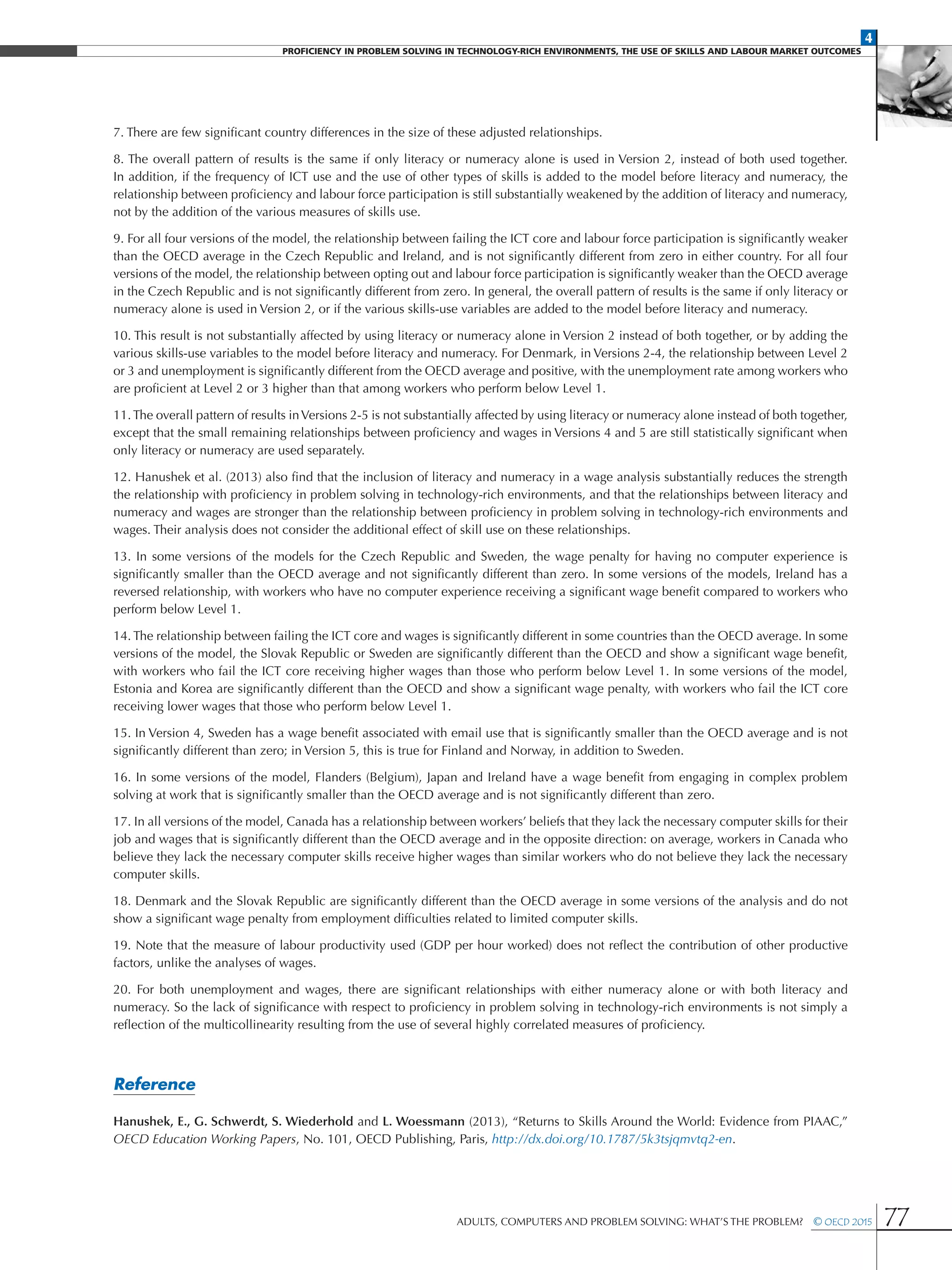 4
Proficiency in Problem solving in technology-rich environments, the use of skills and labour market Outcomes
Adults, Computers and Problem Solving: What’s the Problem?  © OECD 2015 77
7. There are few significant country differences in the size of these adjusted relationships.
8. The overall pattern of results is the same if only literacy or numeracy alone is used in Version 2, instead of both used together.
In addition, if the frequency of ICT use and the use of other types of skills is added to the model before literacy and numeracy, the
relationship between proficiency and labour force participation is still substantially weakened by the addition of literacy and numeracy,
not by the addition of the various measures of skills use.
9. For all four versions of the model, the relationship between failing the ICT core and labour force participation is significantly weaker
than the OECD average in the Czech Republic and Ireland, and is not significantly different from zero in either country. For all four
versions of the model, the relationship between opting out and labour force participation is significantly weaker than the OECD average
in the Czech Republic and is not significantly different from zero. In general, the overall pattern of results is the same if only literacy or
numeracy alone is used in Version 2, or if the various skills-use variables are added to the model before literacy and numeracy.
10. This result is not substantially affected by using literacy or numeracy alone in Version 2 instead of both together, or by adding the
various skills-use variables to the model before literacy and numeracy. For Denmark, in Versions 2-4, the relationship between Level 2
or 3 and unemployment is significantly different from the OECD average and positive, with the unemployment rate among workers who
are proficient at Level 2 or 3 higher than that among workers who perform below Level 1.
11. The overall pattern of results inVersions 2-5 is not substantially affected by using literacy or numeracy alone instead of both together,
except that the small remaining relationships between proficiency and wages in Versions 4 and 5 are still statistically significant when
only literacy or numeracy are used separately.
12. Hanushek et al. (2013) also find that the inclusion of literacy and numeracy in a wage analysis substantially reduces the strength
the relationship with proficiency in problem solving in technology-rich environments, and that the relationships between literacy and
numeracy and wages are stronger than the relationship between proficiency in problem solving in technology-rich environments and
wages. Their analysis does not consider the additional effect of skill use on these relationships.
13. In some versions of the models for the Czech Republic and Sweden, the wage penalty for having no computer experience is
significantly smaller than the OECD average and not significantly different than zero. In some versions of the models, Ireland has a
reversed relationship, with workers who have no computer experience receiving a significant wage benefit compared to workers who
perform below Level 1.
14. The relationship between failing the ICT core and wages is significantly different in some countries than the OECD average. In some
versions of the model, the Slovak Republic or Sweden are significantly different than the OECD and show a significant wage benefit,
with workers who fail the ICT core receiving higher wages than those who perform below Level 1. In some versions of the model,
Estonia and Korea are significantly different than the OECD and show a significant wage penalty, with workers who fail the ICT core
receiving lower wages that those who perform below Level 1.
15. In Version 4, Sweden has a wage benefit associated with email use that is significantly smaller than the OECD average and is not
significantly different than zero; in Version 5, this is true for Finland and Norway, in addition to Sweden.
16. In some versions of the model, Flanders (Belgium), Japan and Ireland have a wage benefit from engaging in complex problem
solving at work that is significantly smaller than the OECD average and is not significantly different than zero.
17. In all versions of the model, Canada has a relationship between workers’ beliefs that they lack the necessary computer skills for their
job and wages that is significantly different than the OECD average and in the opposite direction: on average, workers in Canada who
believe they lack the necessary computer skills receive higher wages than similar workers who do not believe they lack the necessary
computer skills.
18. Denmark and the Slovak Republic are significantly different than the OECD average in some versions of the analysis and do not
show a significant wage penalty from employment difficulties related to limited computer skills.
19. Note that the measure of labour productivity used (GDP per hour worked) does not reflect the contribution of other productive
factors, unlike the analyses of wages.
20. For both unemployment and wages, there are significant relationships with either numeracy alone or with both literacy and
numeracy. So the lack of significance with respect to proficiency in problem solving in technology-rich environments is not simply a
reflection of the multicollinearity resulting from the use of several highly correlated measures of proficiency.
Reference
Hanushek, E., G. Schwerdt, S. Wiederhold and L. Woessmann (2013), “Returns to Skills Around the World: Evidence from PIAAC,”
OECD Education Working Papers, No. 101, OECD Publishing, Paris, http://dx.doi.org/10.1787/5k3tsjqmvtq2-en.
 