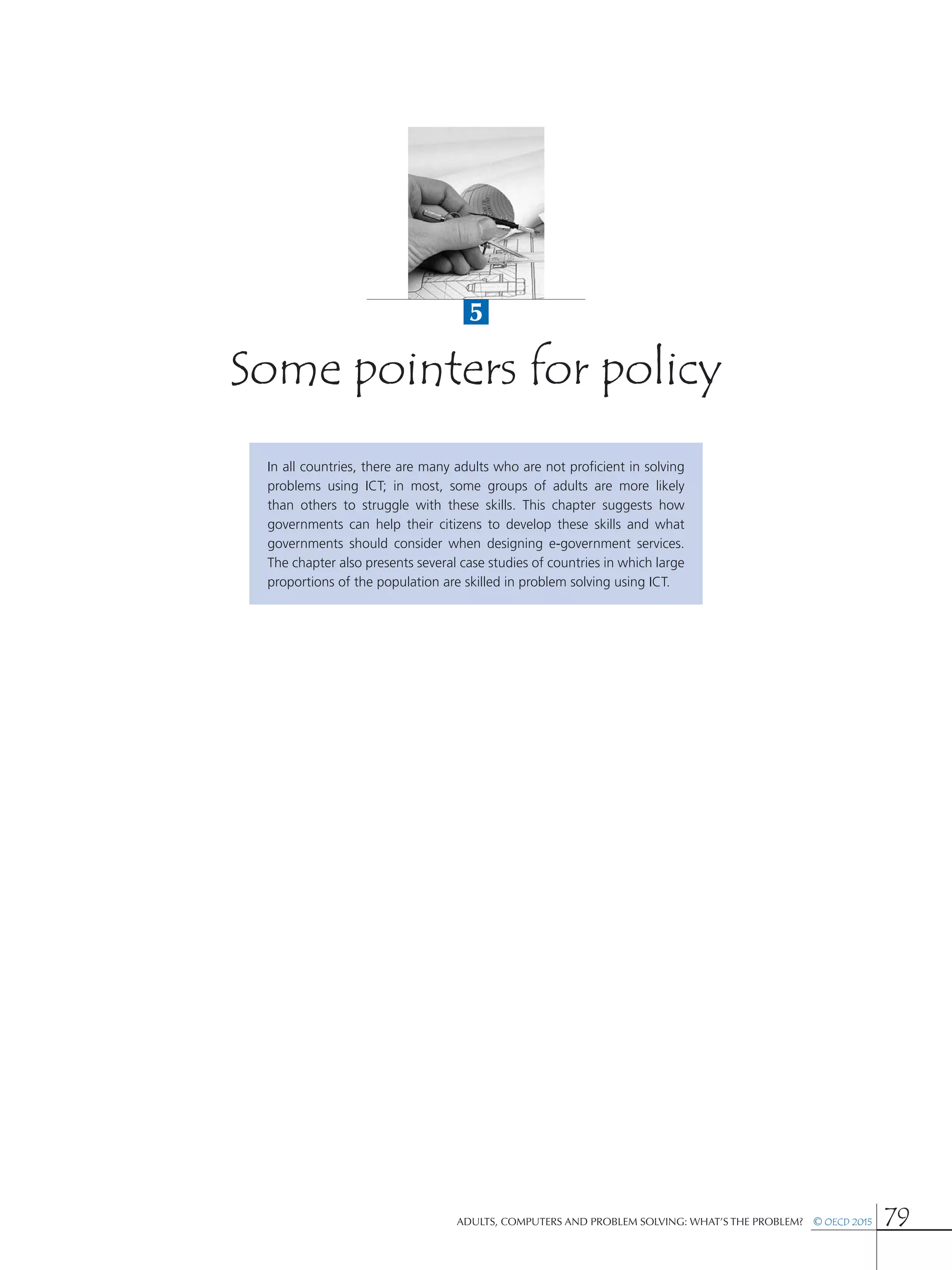 5
Adults, Computers and Problem Solving: What’s the Problem?  © OECD 2015 79
Some pointers for policy
In all countries, there are many adults who are not proficient in solving
problems using ICT; in most, some groups of adults are more likely
than others to struggle with these skills. This chapter suggests how
governments can help their citizens to develop these skills and what
governments should consider when designing e-government services.
The chapter also presents several case studies of countries in which large
proportions of the population are skilled in problem solving using ICT.
 