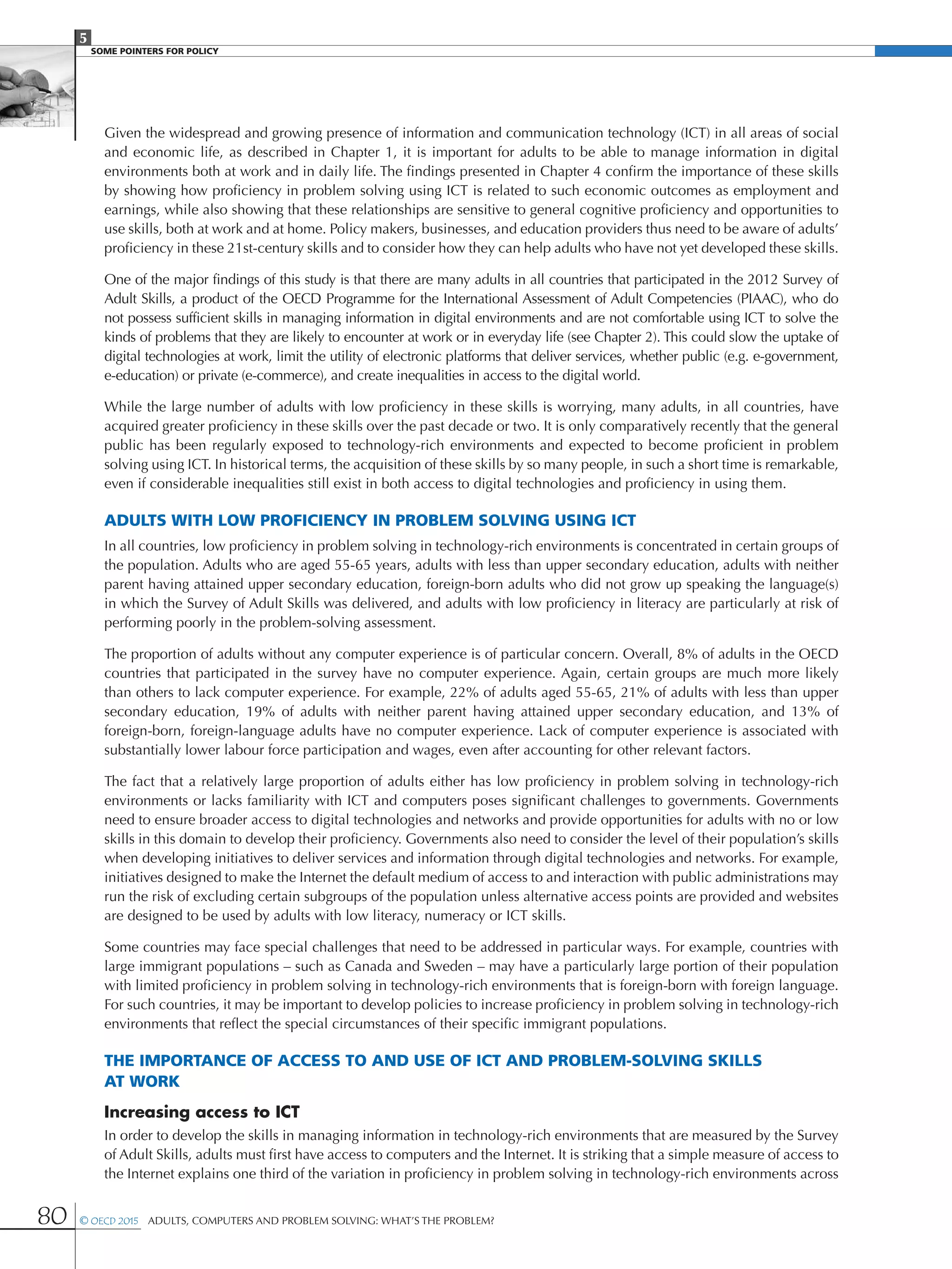 5
SOME POINTERS FOR POLICY
80 © OECD 2015  Adults, Computers and Problem Solving: What’s the Problem?
Given the widespread and growing presence of information and communication technology (ICT) in all areas of social
and economic life, as described in Chapter 1, it is important for adults to be able to manage information in digital
environments both at work and in daily life. The findings presented in Chapter 4 confirm the importance of these skills
by showing how proficiency in problem solving using ICT is related to such economic outcomes as employment and
earnings, while also showing that these relationships are sensitive to general cognitive proficiency and opportunities to
use skills, both at work and at home. Policy makers, businesses, and education providers thus need to be aware of adults’
proficiency in these 21st-century skills and to consider how they can help adults who have not yet developed these skills.
One of the major findings of this study is that there are many adults in all countries that participated in the 2012 Survey of
Adult Skills, a product of the OECD Programme for the International Assessment of Adult Competencies (PIAAC), who do
not possess sufficient skills in managing information in digital environments and are not comfortable using ICT to solve the
kinds of problems that they are likely to encounter at work or in everyday life (see Chapter 2). This could slow the uptake of
digital technologies at work, limit the utility of electronic platforms that deliver services, whether public (e.g. e-government,
e-education) or private (e-commerce), and create inequalities in access to the digital world.
While the large number of adults with low proficiency in these skills is worrying, many adults, in all countries, have
acquired greater proficiency in these skills over the past decade or two. It is only comparatively recently that the general
public has been regularly exposed to technology-rich environments and expected to become proficient in problem
solving using ICT. In historical terms, the acquisition of these skills by so many people, in such a short time is remarkable,
even if considerable inequalities still exist in both access to digital technologies and proficiency in using them.
Adults with low proficiency in problem solving using ICT
In all countries, low proficiency in problem solving in technology-rich environments is concentrated in certain groups of
the population. Adults who are aged 55-65 years, adults with less than upper secondary education, adults with neither
parent having attained upper secondary education, foreign-born adults who did not grow up speaking the language(s)
in which the Survey of Adult Skills was delivered, and adults with low proficiency in literacy are particularly at risk of
performing poorly in the problem-solving assessment.
The proportion of adults without any computer experience is of particular concern. Overall, 8% of adults in the OECD
countries that participated in the survey have no computer experience. Again, certain groups are much more likely
than others to lack computer experience. For example, 22% of adults aged 55-65, 21% of adults with less than upper
secondary education, 19% of adults with neither parent having attained upper secondary education, and 13% of
foreign-born, foreign-language adults have no computer experience. Lack of computer experience is associated with
substantially lower labour force participation and wages, even after accounting for other relevant factors.
The fact that a relatively large proportion of adults either has low proficiency in problem solving in technology-rich
environments or lacks familiarity with ICT and computers poses significant challenges to governments. Governments
need to ensure broader access to digital technologies and networks and provide opportunities for adults with no or low
skills in this domain to develop their proficiency. Governments also need to consider the level of their population’s skills
when developing initiatives to deliver services and information through digital technologies and networks. For example,
initiatives designed to make the Internet the default medium of access to and interaction with public administrations may
run the risk of excluding certain subgroups of the population unless alternative access points are provided and websites
are designed to be used by adults with low literacy, numeracy or ICT skills.
Some countries may face special challenges that need to be addressed in particular ways. For example, countries with
large immigrant populations – such as Canada and Sweden – may have a particularly large portion of their population
with limited proficiency in problem solving in technology-rich environments that is foreign-born with foreign language.
For such countries, it may be important to develop policies to increase proficiency in problem solving in technology-rich
environments that reflect the special circumstances of their specific immigrant populations.
The importance of access to and use of ICT and problem-solving skills
at work
Increasing access to ICT
In order to develop the skills in managing information in technology-rich environments that are measured by the Survey
of Adult Skills, adults must first have access to computers and the Internet. It is striking that a simple measure of access to
the Internet explains one third of the variation in proficiency in problem solving in technology-rich environments across
 
