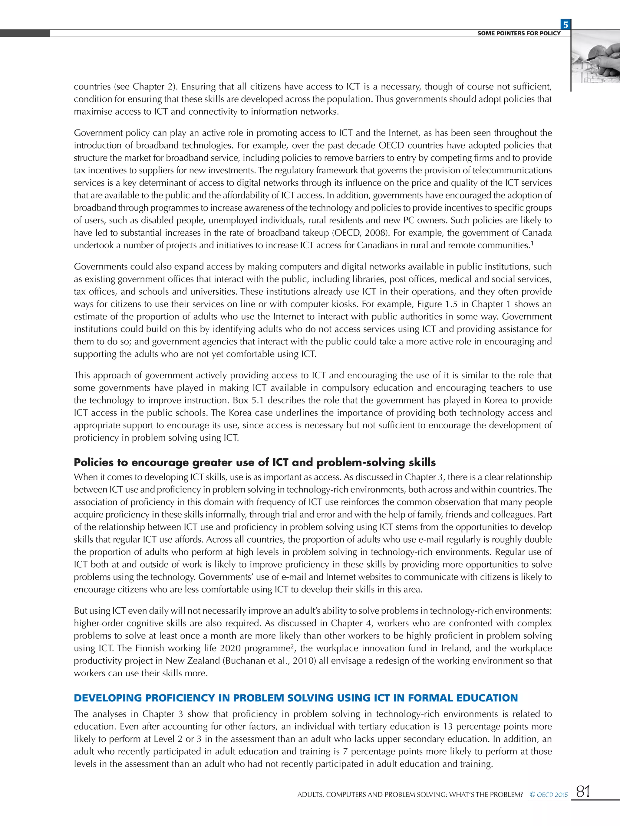 5
SOME POINTERS FOR POLICY
Adults, Computers and Problem Solving: What’s the Problem?  © OECD 2015 81
countries (see Chapter 2). Ensuring that all citizens have access to ICT is a necessary, though of course not sufficient,
condition for ensuring that these skills are developed across the population. Thus governments should adopt policies that
maximise access to ICT and connectivity to information networks.
Government policy can play an active role in promoting access to ICT and the Internet, as has been seen throughout the
introduction of broadband technologies. For example, over the past decade OECD countries have adopted policies that
structure the market for broadband service, including policies to remove barriers to entry by competing firms and to provide
tax incentives to suppliers for new investments. The regulatory framework that governs the provision of telecommunications
services is a key determinant of access to digital networks through its influence on the price and quality of the ICT services
that are available to the public and the affordability of ICT access. In addition, governments have encouraged the adoption of
broadband through programmes to increase awareness of the technology and policies to provide incentives to specific groups
of users, such as disabled people, unemployed individuals, rural residents and new PC owners. Such policies are likely to
have led to substantial increases in the rate of broadband takeup (OECD, 2008). For example, the government of Canada
undertook a number of projects and initiatives to increase ICT access for Canadians in rural and remote communities.1
Governments could also expand access by making computers and digital networks available in public institutions, such
as existing government offices that interact with the public, including libraries, post offices, medical and social services,
tax offices, and schools and universities. These institutions already use ICT in their operations, and they often provide
ways for citizens to use their services on line or with computer kiosks. For example, Figure 1.5 in Chapter 1 shows an
estimate of the proportion of adults who use the Internet to interact with public authorities in some way. Government
institutions could build on this by identifying adults who do not access services using ICT and providing assistance for
them to do so; and government agencies that interact with the public could take a more active role in encouraging and
supporting the adults who are not yet comfortable using ICT.
This approach of government actively providing access to ICT and encouraging the use of it is similar to the role that
some governments have played in making ICT available in compulsory education and encouraging teachers to use
the technology to improve instruction. Box 5.1 describes the role that the government has played in Korea to provide
ICT access in the public schools. The Korea case underlines the importance of providing both technology access and
appropriate support to encourage its use, since access is necessary but not sufficient to encourage the development of
proficiency in problem solving using ICT.
Policies to encourage greater use of ICT and problem-solving skills
When it comes to developing ICT skills, use is as important as access. As discussed in Chapter 3, there is a clear relationship
between ICT use and proficiency in problem solving in technology-rich environments, both across and within countries.The
association of proficiency in this domain with frequency of ICT use reinforces the common observation that many people
acquire proficiency in these skills informally, through trial and error and with the help of family, friends and colleagues. Part
of the relationship between ICT use and proficiency in problem solving using ICT stems from the opportunities to develop
skills that regular ICT use affords. Across all countries, the proportion of adults who use e-mail regularly is roughly double
the proportion of adults who perform at high levels in problem solving in technology-rich environments. Regular use of
ICT both at and outside of work is likely to improve proficiency in these skills by providing more opportunities to solve
problems using the technology. Governments’ use of e-mail and Internet websites to communicate with citizens is likely to
encourage citizens who are less comfortable using ICT to develop their skills in this area.
But using ICT even daily will not necessarily improve an adult’s ability to solve problems in technology-rich environments:
higher-order cognitive skills are also required. As discussed in Chapter 4, workers who are confronted with complex
problems to solve at least once a month are more likely than other workers to be highly proficient in problem solving
using ICT. The Finnish working life 2020 programme2, the workplace innovation fund in Ireland, and the workplace
productivity project in New Zealand (Buchanan et al., 2010) all envisage a redesign of the working environment so that
workers can use their skills more.
Developing proficiency in problem solving using ICT in formal education
The analyses in Chapter 3 show that proficiency in problem solving in technology-rich environments is related to
education. Even after accounting for other factors, an individual with tertiary education is 13 percentage points more
likely to perform at Level 2 or 3 in the assessment than an adult who lacks upper secondary education. In addition, an
adult who recently participated in adult education and training is 7 percentage points more likely to perform at those
levels in the assessment than an adult who had not recently participated in adult education and training.
 