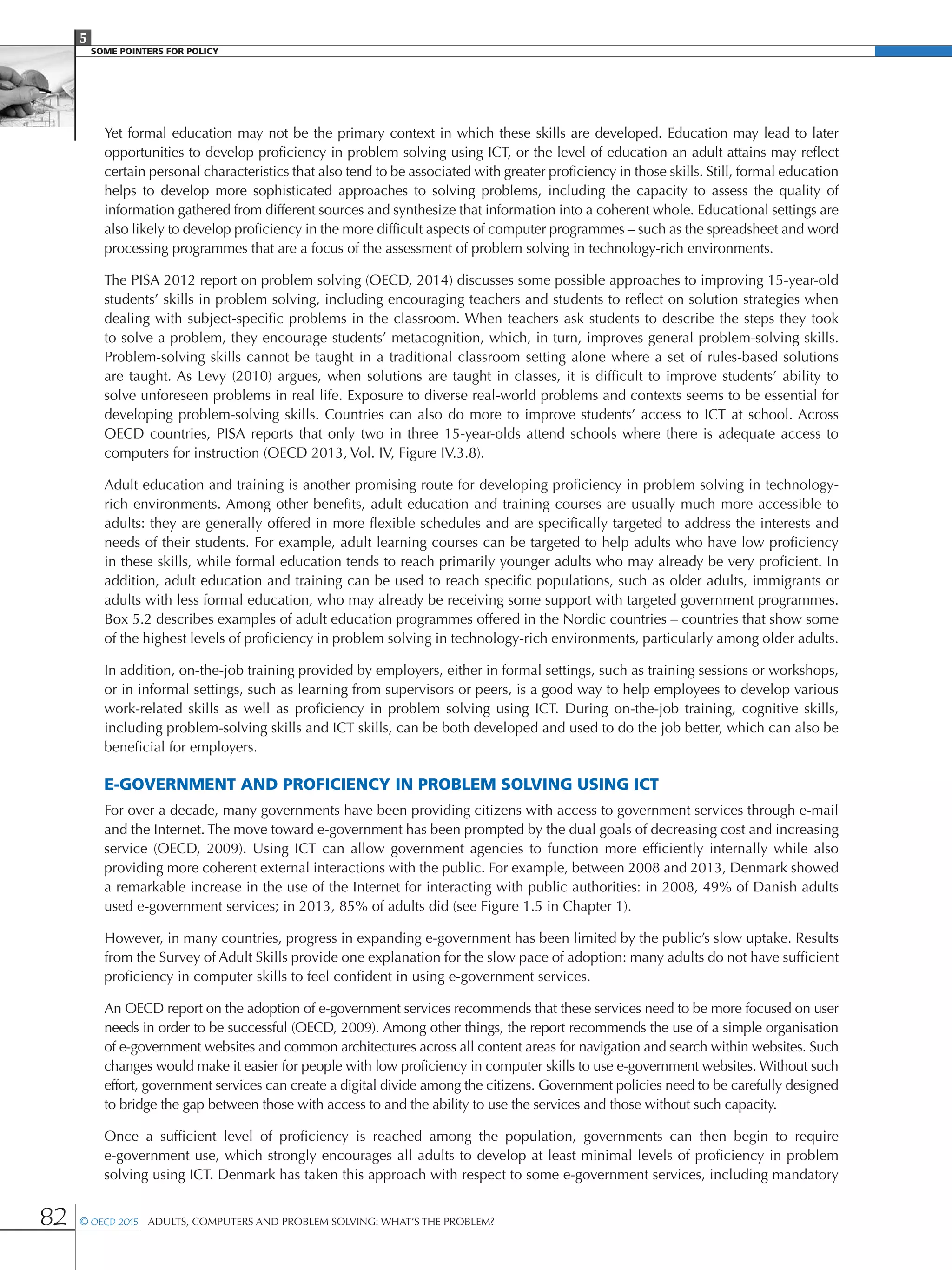 5
SOME POINTERS FOR POLICY
82 © OECD 2015  Adults, Computers and Problem Solving: What’s the Problem?
Yet formal education may not be the primary context in which these skills are developed. Education may lead to later
opportunities to develop proficiency in problem solving using ICT, or the level of education an adult attains may reflect
certain personal characteristics that also tend to be associated with greater proficiency in those skills. Still, formal education
helps to develop more sophisticated approaches to solving problems, including the capacity to assess the quality of
information gathered from different sources and synthesize that information into a coherent whole. Educational settings are
also likely to develop proficiency in the more difficult aspects of computer programmes – such as the spreadsheet and word
processing programmes that are a focus of the assessment of problem solving in technology-rich environments.
The PISA 2012 report on problem solving (OECD, 2014) discusses some possible approaches to improving 15-year-old
students’ skills in problem solving, including encouraging teachers and students to reflect on solution strategies when
dealing with subject-specific problems in the classroom. When teachers ask students to describe the steps they took
to solve a problem, they encourage students’ metacognition, which, in turn, improves general problem-solving skills.
Problem-solving skills cannot be taught in a traditional classroom setting alone where a set of rules-based solutions
are taught. As Levy (2010) argues, when solutions are taught in classes, it is difficult to improve students’ ability to
solve unforeseen problems in real life. Exposure to diverse real-world problems and contexts seems to be essential for
developing problem-solving skills. Countries can also do more to improve students’ access to ICT at school. Across
OECD countries, PISA reports that only two in three 15-year-olds attend schools where there is adequate access to
computers for instruction (OECD 2013, Vol. IV, Figure IV.3.8).
Adult education and training is another promising route for developing proficiency in problem solving in technology-
rich environments. Among other benefits, adult education and training courses are usually much more accessible to
adults: they are generally offered in more flexible schedules and are specifically targeted to address the interests and
needs of their students. For example, adult learning courses can be targeted to help adults who have low proficiency
in these skills, while formal education tends to reach primarily younger adults who may already be very proficient. In
addition, adult education and training can be used to reach specific populations, such as older adults, immigrants or
adults with less formal education, who may already be receiving some support with targeted government programmes.
Box 5.2 describes examples of adult education programmes offered in the Nordic countries – countries that show some
of the highest levels of proficiency in problem solving in technology-rich environments, particularly among older adults.
In addition, on-the-job training provided by employers, either in formal settings, such as training sessions or workshops,
or in informal settings, such as learning from supervisors or peers, is a good way to help employees to develop various
work-related skills as well as proficiency in problem solving using ICT. During on-the-job training, cognitive skills,
including problem-solving skills and ICT skills, can be both developed and used to do the job better, which can also be
beneficial for employers.
e-Government and proficiency in problem solving using ICT
For over a decade, many governments have been providing citizens with access to government services through e-mail
and the Internet. The move toward e-government has been prompted by the dual goals of decreasing cost and increasing
service (OECD, 2009). Using ICT can allow government agencies to function more efficiently internally while also
providing more coherent external interactions with the public. For example, between 2008 and 2013, Denmark showed
a remarkable increase in the use of the Internet for interacting with public authorities: in 2008, 49% of Danish adults
used e-government services; in 2013, 85% of adults did (see Figure 1.5 in Chapter 1).
However, in many countries, progress in expanding e-government has been limited by the public’s slow uptake. Results
from the Survey of Adult Skills provide one explanation for the slow pace of adoption: many adults do not have sufficient
proficiency in computer skills to feel confident in using e-government services.
An OECD report on the adoption of e-government services recommends that these services need to be more focused on user
needs in order to be successful (OECD, 2009). Among other things, the report recommends the use of a simple organisation
of e-government websites and common architectures across all content areas for navigation and search within websites. Such
changes would make it easier for people with low proficiency in computer skills to use e-government websites. Without such
effort, government services can create a digital divide among the citizens. Government policies need to be carefully designed
to bridge the gap between those with access to and the ability to use the services and those without such capacity.
Once a sufficient level of proficiency is reached among the population, governments can then begin to require
e-government use, which strongly encourages all adults to develop at least minimal levels of proficiency in problem
solving using ICT. Denmark has taken this approach with respect to some e-government services, including mandatory
 