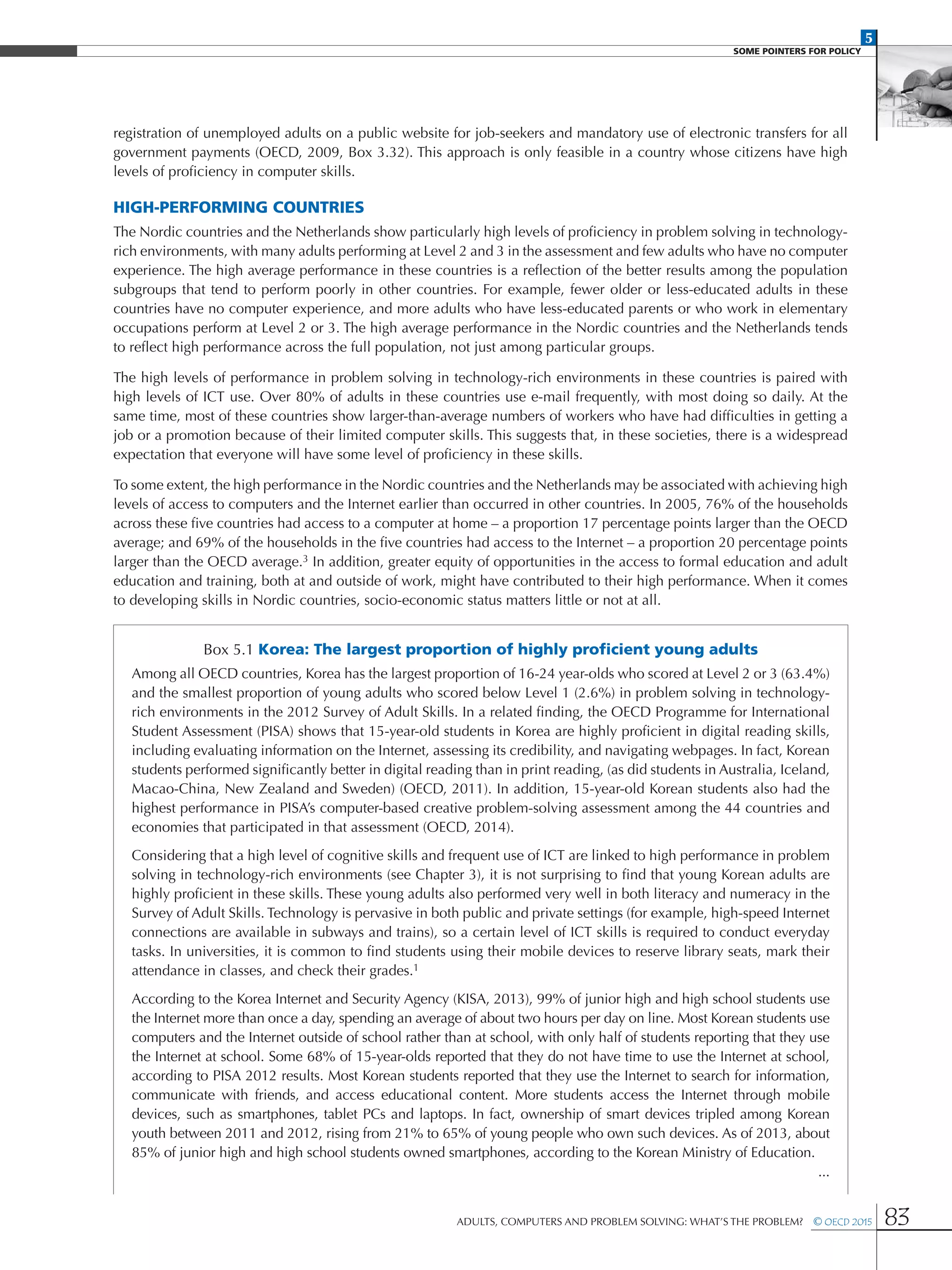 5
SOME POINTERS FOR POLICY
Adults, Computers and Problem Solving: What’s the Problem?  © OECD 2015 83
registration of unemployed adults on a public website for job-seekers and mandatory use of electronic transfers for all
government payments (OECD, 2009, Box 3.32). This approach is only feasible in a country whose citizens have high
levels of proficiency in computer skills.
High-performing countries
The Nordic countries and the Netherlands show particularly high levels of proficiency in problem solving in technology-
rich environments, with many adults performing at Level 2 and 3 in the assessment and few adults who have no computer
experience. The high average performance in these countries is a reflection of the better results among the population
subgroups that tend to perform poorly in other countries. For example, fewer older or less-educated adults in these
countries have no computer experience, and more adults who have less-educated parents or who work in elementary
occupations perform at Level 2 or 3. The high average performance in the Nordic countries and the Netherlands tends
to reflect high performance across the full population, not just among particular groups.
The high levels of performance in problem solving in technology-rich environments in these countries is paired with
high levels of ICT use. Over 80% of adults in these countries use e-mail frequently, with most doing so daily. At the
same time, most of these countries show larger-than-average numbers of workers who have had difficulties in getting a
job or a promotion because of their limited computer skills. This suggests that, in these societies, there is a widespread
expectation that everyone will have some level of proficiency in these skills.
To some extent, the high performance in the Nordic countries and the Netherlands may be associated with achieving high
levels of access to computers and the Internet earlier than occurred in other countries. In 2005, 76% of the households
across these five countries had access to a computer at home – a proportion 17 percentage points larger than the OECD
average; and 69% of the households in the five countries had access to the Internet – a proportion 20 percentage points
larger than the OECD average.3 In addition, greater equity of opportunities in the access to formal education and adult
education and training, both at and outside of work, might have contributed to their high performance. When it comes
to developing skills in Nordic countries, socio-economic status matters little or not at all.
Box 5.1 Korea: The largest proportion of highly proficient young adults
Among all OECD countries, Korea has the largest proportion of 16-24 year-olds who scored at Level 2 or 3 (63.4%)
and the smallest proportion of young adults who scored below Level 1 (2.6%) in problem solving in technology-
rich environments in the 2012 Survey of Adult Skills. In a related finding, the OECD Programme for International
Student Assessment (PISA) shows that 15-year-old students in Korea are highly proficient in digital reading skills,
including evaluating information on the Internet, assessing its credibility, and navigating webpages. In fact, Korean
students performed significantly better in digital reading than in print reading, (as did students in Australia, Iceland,
Macao-China, New Zealand and Sweden) (OECD, 2011). In addition, 15-year-old Korean students also had the
highest performance in PISA’s computer-based creative problem-solving assessment among the 44 countries and
economies that participated in that assessment (OECD, 2014).
Considering that a high level of cognitive skills and frequent use of ICT are linked to high performance in problem
solving in technology-rich environments (see Chapter 3), it is not surprising to find that young Korean adults are
highly proficient in these skills. These young adults also performed very well in both literacy and numeracy in the
Survey of Adult Skills. Technology is pervasive in both public and private settings (for example, high-speed Internet
connections are available in subways and trains), so a certain level of ICT skills is required to conduct everyday
tasks. In universities, it is common to find students using their mobile devices to reserve library seats, mark their
attendance in classes, and check their grades.1
According to the Korea Internet and Security Agency (KISA, 2013), 99% of junior high and high school students use
the Internet more than once a day, spending an average of about two hours per day on line. Most Korean students use
computers and the Internet outside of school rather than at school, with only half of students reporting that they use
the Internet at school. Some 68% of 15-year-olds reported that they do not have time to use the Internet at school,
according to PISA 2012 results. Most Korean students reported that they use the Internet to search for information,
communicate with friends, and access educational content. More students access the Internet through mobile
devices, such as smartphones, tablet PCs and laptops. In fact, ownership of smart devices tripled among Korean
youth between 2011 and 2012, rising from 21% to 65% of young people who own such devices. As of 2013, about
85% of junior high and high school students owned smartphones, according to the Korean Ministry of Education.
...
 