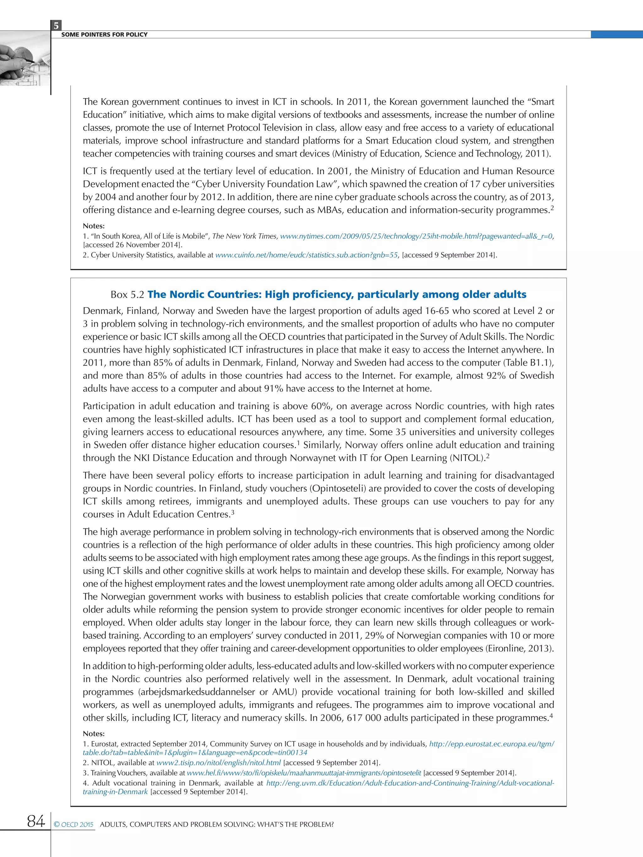 5
SOME POINTERS FOR POLICY
84 © OECD 2015  Adults, Computers and Problem Solving: What’s the Problem?
The Korean government continues to invest in ICT in schools. In 2011, the Korean government launched the “Smart
Education” initiative, which aims to make digital versions of textbooks and assessments, increase the number of online
classes, promote the use of Internet Protocol Television in class, allow easy and free access to a variety of educational
materials, improve school infrastructure and standard platforms for a Smart Education cloud system, and strengthen
teacher competencies with training courses and smart devices (Ministry of Education, Science and Technology, 2011).
ICT is frequently used at the tertiary level of education. In 2001, the Ministry of Education and Human Resource
Development enacted the “Cyber University Foundation Law”, which spawned the creation of 17 cyber universities
by 2004 and another four by 2012. In addition, there are nine cyber graduate schools across the country, as of 2013,
offering distance and e-learning degree courses, such as MBAs, education and information-security programmes.2
Notes:
1. “In South Korea, All of Life is Mobile”, The New York Times, www.nytimes.com/2009/05/25/technology/25iht-mobile.html?pagewanted=all_r=0,
[accessed 26 November 2014].
2. Cyber University Statistics, available at www.cuinfo.net/home/eudc/statistics.sub.action?gnb=55, [accessed 9 September 2014].
Box 5.2 The Nordic Countries: High proficiency, particularly among older adults
Denmark, Finland, Norway and Sweden have the largest proportion of adults aged 16-65 who scored at Level 2 or
3 in problem solving in technology-rich environments, and the smallest proportion of adults who have no computer
experience or basic ICT skills among all the OECD countries that participated in the Survey of Adult Skills.The Nordic
countries have highly sophisticated ICT infrastructures in place that make it easy to access the Internet anywhere. In
2011, more than 85% of adults in Denmark, Finland, Norway and Sweden had access to the computer (Table B1.1),
and more than 85% of adults in those countries had access to the Internet. For example, almost 92% of Swedish
adults have access to a computer and about 91% have access to the Internet at home.
Participation in adult education and training is above 60%, on average across Nordic countries, with high rates
even among the least-skilled adults. ICT has been used as a tool to support and complement formal education,
giving learners access to educational resources anywhere, any time. Some 35 universities and university colleges
in Sweden offer distance higher education courses.1 Similarly, Norway offers online adult education and training
through the NKI Distance Education and through Norwaynet with IT for Open Learning (NITOL).2
There have been several policy efforts to increase participation in adult learning and training for disadvantaged
groups in Nordic countries. In Finland, study vouchers (Opintoseteli) are provided to cover the costs of developing
ICT skills among retirees, immigrants and unemployed adults. These groups can use vouchers to pay for any
courses in Adult Education Centres.3
The high average performance in problem solving in technology-rich environments that is observed among the Nordic
countries is a reflection of the high performance of older adults in these countries. This high proficiency among older
adults seems to be associated with high employment rates among these age groups. As the findings in this report suggest,
using ICT skills and other cognitive skills at work helps to maintain and develop these skills. For example, Norway has
one of the highest employment rates and the lowest unemployment rate among older adults among all OECD countries.
The Norwegian government works with business to establish policies that create comfortable working conditions for
older adults while reforming the pension system to provide stronger economic incentives for older people to remain
employed. When older adults stay longer in the labour force, they can learn new skills through colleagues or work-
based training. According to an employers’ survey conducted in 2011, 29% of Norwegian companies with 10 or more
employees reported that they offer training and career-development opportunities to older employees (Eironline, 2013).
In addition to high-performing older adults, less-educated adults and low-skilled workers with no computer experience
in the Nordic countries also performed relatively well in the assessment. In Denmark, adult vocational training
programmes (arbejdsmarkedsuddannelser or AMU) provide vocational training for both low-skilled and skilled
workers, as well as unemployed adults, immigrants and refugees. The programmes aim to improve vocational and
other skills, including ICT, literacy and numeracy skills. In 2006, 617 000 adults participated in these programmes.4
Notes:
1. Eurostat, extracted September 2014, Community Survey on ICT usage in households and by individuals, http://epp.eurostat.ec.europa.eu/tgm/
table.do?tab=tableinit=1plugin=1language=enpcode=tin00134
2. NITOL, available at www2.tisip.no/nitol/english/nitol.html [accessed 9 September 2014].
3. TrainingVouchers, available at www.hel.fi/www/sto/fi/opiskelu/maahanmuuttajat-immigrants/opintosetelit [accessed 9 September 2014].
4. Adult vocational training in Denmark, available at http://eng.uvm.dk/Education/Adult-Education-and-Continuing-Training/Adult-vocational-
training-in-Denmark [accessed 9 September 2014].
 