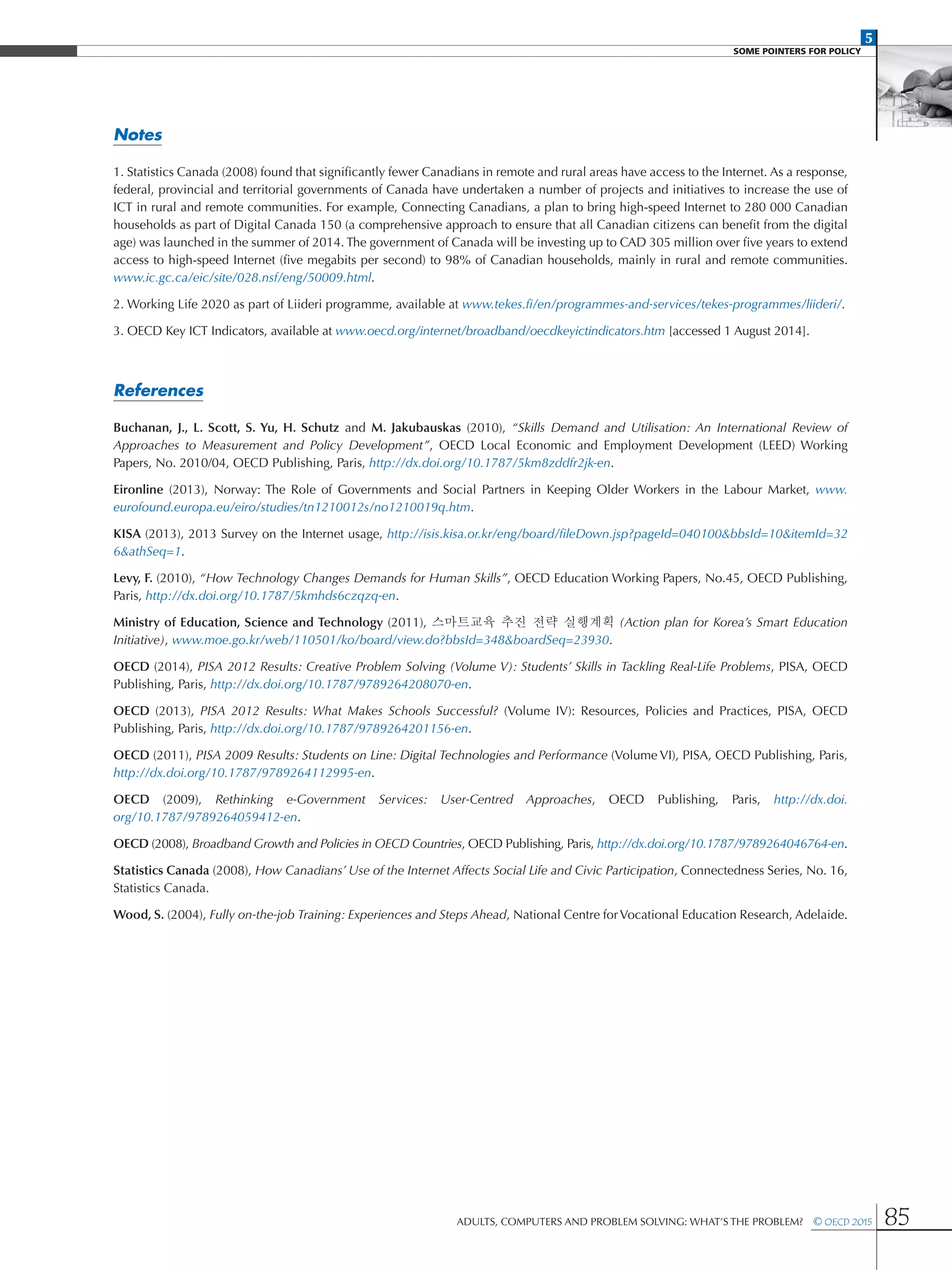 5
SOME POINTERS FOR POLICY
Adults, Computers and Problem Solving: What’s the Problem?  © OECD 2015 85
Notes
1. Statistics Canada (2008) found that significantly fewer Canadians in remote and rural areas have access to the Internet. As a response,
federal, provincial and territorial governments of Canada have undertaken a number of projects and initiatives to increase the use of
ICT in rural and remote communities. For example, Connecting Canadians, a plan to bring high-speed Internet to 280 000 Canadian
households as part of Digital Canada 150 (a comprehensive approach to ensure that all Canadian citizens can benefit from the digital
age) was launched in the summer of 2014. The government of Canada will be investing up to CAD 305 million over five years to extend
access to high-speed Internet (five megabits per second) to 98% of Canadian households, mainly in rural and remote communities.
www.ic.gc.ca/eic/site/028.nsf/eng/50009.html.
2. Working Life 2020 as part of Liideri programme, available at www.tekes.fi/en/programmes-and-services/tekes-programmes/liideri/.
3. OECD Key ICT Indicators, available at www.oecd.org/internet/broadband/oecdkeyictindicators.htm [accessed 1 August 2014].
References
Buchanan, J., L. Scott, S. Yu, H. Schutz and M. Jakubauskas (2010), “Skills Demand and Utilisation: An International Review of
Approaches to Measurement and Policy Development”, OECD Local Economic and Employment Development (LEED) Working
Papers, No. 2010/04, OECD Publishing, Paris, http://dx.doi.org/10.1787/5km8zddfr2jk-en.
Eironline (2013), Norway: The Role of Governments and Social Partners in Keeping Older Workers in the Labour Market, www.
eurofound.europa.eu/eiro/studies/tn1210012s/no1210019q.htm.
KISA (2013), 2013 Survey on the Internet usage, http://isis.kisa.or.kr/eng/board/fileDown.jsp?pageId=040100bbsId=10itemId=32
6athSeq=1.
Levy, F. (2010), “How Technology Changes Demands for Human Skills”, OECD Education Working Papers, No.45, OECD Publishing,
Paris, http://dx.doi.org/10.1787/5kmhds6czqzq-en.
Ministry of Education, Science and Technology (2011), 스마트교육 추진 전략 실행계획 (Action plan for Korea’s Smart Education
Initiative), www.moe.go.kr/web/110501/ko/board/view.do?bbsId=348boardSeq=23930.
OECD (2014), PISA 2012 Results: Creative Problem Solving (Volume V): Students’ Skills in Tackling Real-Life Problems, PISA, OECD
Publishing, Paris, http://dx.doi.org/10.1787/9789264208070-en.
OECD (2013), PISA 2012 Results: What Makes Schools Successful? (Volume IV): Resources, Policies and Practices, PISA, OECD
Publishing, Paris, http://dx.doi.org/10.1787/9789264201156-en.
OECD (2011), PISA 2009 Results: Students on Line: Digital Technologies and Performance (Volume VI), PISA, OECD Publishing, Paris,
http://dx.doi.org/10.1787/9789264112995-en.
OECD (2009), Rethinking e-Government Services: User-Centred Approaches, OECD Publishing, Paris, http://dx.doi.
org/10.1787/9789264059412-en.
OECD (2008), Broadband Growth and Policies in OECD Countries, OECD Publishing, Paris, http://dx.doi.org/10.1787/9789264046764-en.
Statistics Canada (2008), How Canadians’ Use of the Internet Affects Social Life and Civic Participation, Connectedness Series, No. 16,
Statistics Canada.
Wood, S. (2004), Fully on-the-job Training: Experiences and Steps Ahead, National Centre forVocational Education Research, Adelaide.
 