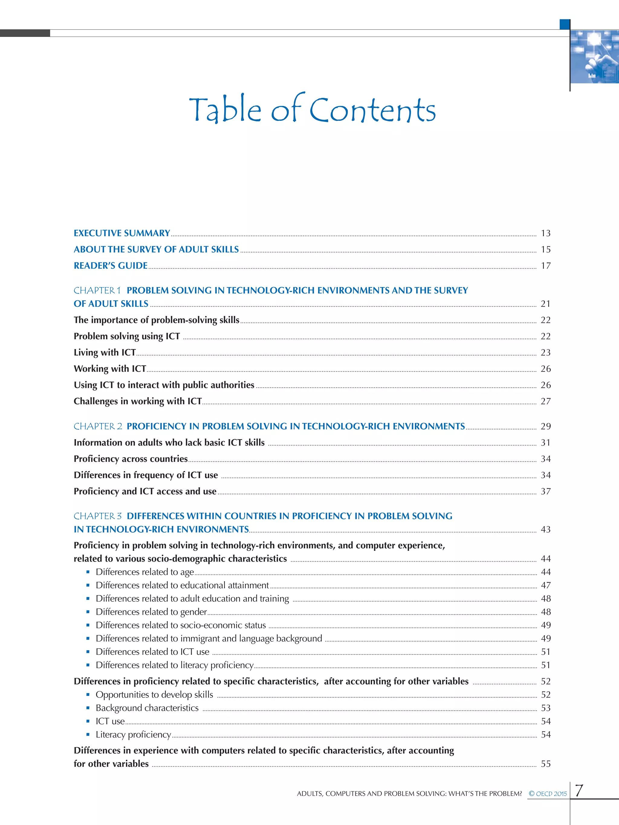 Table of Contents
Adults, Computers and Problem Solving: What’s the Problem?  © OECD 2015 7
Executive Summary�������������������������������������������������������������������������������������������������������������������������������������������������������������������������������������������������������������������  13
About The Survey of Adult Skills���������������������������������������������������������������������������������������������������������������������������������������������������������������������������  15
Reader’s Guide��������������������������������������������������������������������������������������������������������������������������������������������������������������������������������������������������������������������������������  17
CHAPTER 1	 Problem solving in technology-rich environments and the Survey
of Adult Skills�������������������������������������������������������������������������������������������������������������������������������������������������������������������������������������������������������������������������������  21
The importance of problem-solving skills���������������������������������������������������������������������������������������������������������������������������������������������������������������������������  22
Problem solving using ICT ������������������������������������������������������������������������������������������������������������������������������������������������������������������������������������������������������������  22
Living with ICT���������������������������������������������������������������������������������������������������������������������������������������������������������������������������������������������������������������������������������������  23
Working with ICT���������������������������������������������������������������������������������������������������������������������������������������������������������������������������������������������������������������������������������  26
Using ICT to interact with public authorities������������������������������������������������������������������������������������������������������������������������������������������������������������������  26
Challenges in working with ICT�������������������������������������������������������������������������������������������������������������������������������������������������������������������������������������������������  27
CHAPTER 2	 Proficiency in problem solving in technology-rich environments�����������������������������������������  29
Information on adults who lack basic ICT skills �����������������������������������������������������������������������������������������������������������������������������������������������������������  31
Proficiency across countries���������������������������������������������������������������������������������������������������������������������������������������������������������������������������������������������������������  34
Differences in frequency of ICT use ��������������������������������������������������������������������������������������������������������������������������������������������������������������������������������������  34
Proficiency and ICT access and use����������������������������������������������������������������������������������������������������������������������������������������������������������������������������������������  37
CHAPTER 3	 Differences within countries in proficiency in problem solving
in technology-rich environments���������������������������������������������������������������������������������������������������������������������������������������������������������������������  43
Proficiency in problem solving in technology-rich environments, and computer experience,
related to various socio-demographic characteristics ����������������������������������������������������������������������������������������������������������������������������������������������  44
 • Differences related to age���������������������������������������������������������������������������������������������������������������������������������������������������������������������������������������������������������������������  44
 • Differences related to educational attainment����������������������������������������������������������������������������������������������������������������������������������������������������������������������  47
 • Differences related to adult education and training ��������������������������������������������������������������������������������������������������������������������������������������������������������  48
 • Differences related to gender�������������������������������������������������������������������������������������������������������������������������������������������������������������������������������������������������������������  48
 • Differences related to socio-economic status �����������������������������������������������������������������������������������������������������������������������������������������������������������������������  49
 • Differences related to immigrant and language background ������������������������������������������������������������������������������������������������������������������������������������  49
 • Differences related to ICT use ����������������������������������������������������������������������������������������������������������������������������������������������������������������������������������������������������������  51
 • Differences related to literacy proficiency��������������������������������������������������������������������������������������������������������������������������������������������������������������������������������  51
Differences in proficiency related to specific characteristics, after accounting for other variables �������������������������������������  52
 • Opportunities to develop skills �������������������������������������������������������������������������������������������������������������������������������������������������������������������������������������������������������  52
 • Background characteristics ����������������������������������������������������������������������������������������������������������������������������������������������������������������������������������������������������������������  53
 • ICT use����������������������������������������������������������������������������������������������������������������������������������������������������������������������������������������������������������������������������������������������������������������  54
 • Literacy proficiency�����������������������������������������������������������������������������������������������������������������������������������������������������������������������������������������������������������������������������������  54
Differences in experience with computers related to specific characteristics, after accounting
for other variables ������������������������������������������������������������������������������������������������������������������������������������������������������������������������������������������������������������������������������  55
 