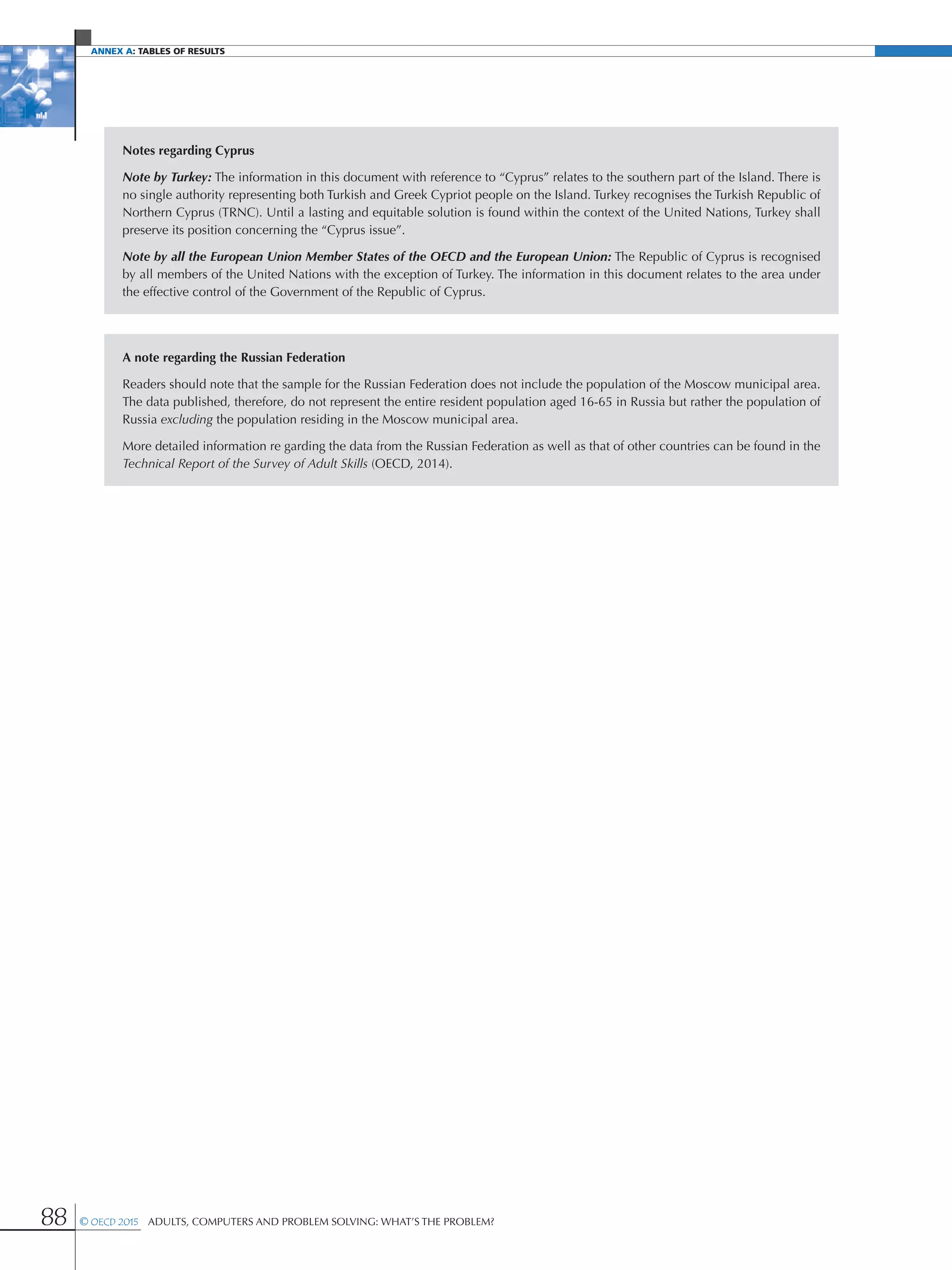 Annex A: Tables of results
88 © OECD 2015  Adults, Computers and Problem Solving: What’s the Problem?
Notes regarding Cyprus
Note by Turkey: The information in this document with reference to “Cyprus” relates to the southern part of the Island. There is
no single authority representing both Turkish and Greek Cypriot people on the Island. Turkey recognises the Turkish Republic of
Northern Cyprus (TRNC). Until a lasting and equitable solution is found within the context of the United Nations, Turkey shall
preserve its position concerning the “Cyprus issue”.
Note by all the European Union Member States of the OECD and the European Union: The Republic of Cyprus is recognised
by all members of the United Nations with the exception of Turkey. The information in this document relates to the area under
the effective control of the Government of the Republic of Cyprus.
A note regarding the Russian Federation
Readers should note that the sample for the Russian Federation does not include the population of the Moscow municipal area.
The data published, therefore, do not represent the entire resident population aged 16-65 in Russia but rather the population of
Russia excluding the population residing in the Moscow municipal area.
More detailed information re garding the data from the Russian Federation as well as that of other countries can be found in the
Technical Report of the Survey of Adult Skills (OECD, 2014).
 