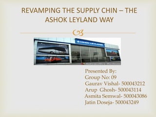 
REVAMPING THE SUPPLY CHIN – THE
ASHOK LEYLAND WAY
Presented By:
Group No: 09
Gaurav Vishal- 500043212
Arup Ghosh- 500043114
Asmita Semwal- 500043086
Jatin Doseja- 500043249
 