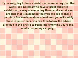 If you are going to have a social media marketing plan that
       works, it is necessary to have a target audience
   established, a way of contacting them, and a service or
    product that is in demand that you can sell to those
  people. After you have determined how you will satisfy
     these requirements, you can then follow the advice
 provided in this article to begin implementing your social
                  media marketing campaign.
 