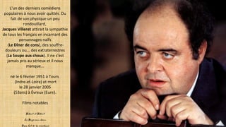L'un des derniers comédiens
populaires à nous avoir quittés. Du
fait de son physique un peu
rondouillard,
Jacques Villeret attirait la sympathie
de tous les français en incarnant des
personnages naïfs
(Le Dîner de cons), des souffre-
douleurs ou... des extraterrestres
(La Soupe aux choux). Il ne s'est
jamais pris au sérieux et il nous
manque...
né le 6 février 1951 à Tours
(Indre-et-Loire) et mort
le 28 janvier 2005
(53ans) à Évreux (Eure).
Films notables
Robert et Robert
La Soupe aux choux
Papy fait de la résistance
 