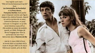 Vos regrets sont clairs :
"Elle est morte beaucoup trop tôt".
Avec
Les Demoiselles de Rochefort
et La Peau douce,
Françoise Dorléac était partie
pour s'imposer comme une figure
majeure du cinéma français. Quand
on voit la carrière de sa sœur,
Catherine Deneuve, on peut
s'amuser à s'imaginer ce qu'elle
serait devenue aujourd'hui.
Elle accède au statut de vedette
quand, en 1964, Philippe de
Broca l'engage pour être la
partenaire de Jean-Paul
Belmondo dans L'Homme de Rio
 née le 21 mars 1942 à Paris
et morte dans un accident de la
route le 26 juin 1967 (à 25 ans) à
Villeneuve-Loubet, près de Nice.
 