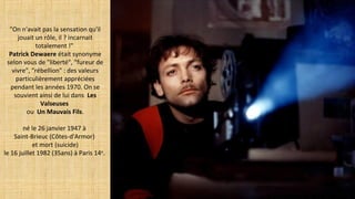 "On n'avait pas la sensation qu'il
jouait un rôle, il ? incarnait
totalement !"
Patrick Dewaere était synonyme
selon vous de "liberté", "fureur de
vivre", "rébellion" : des valeurs
particulièrement appréciées
pendant les années 1970. On se
souvient ainsi de lui dans Les
Valseuses
ou Un Mauvais Fils.
né le 26 janvier 1947 à
Saint-Brieuc (Côtes-d'Armor)
et mort (suicide)
le 16 juillet 1982 (35ans) à Paris 14e
.
 