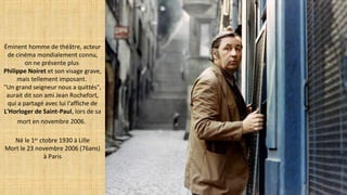 Éminent homme de théâtre, acteur
de cinéma mondialement connu,
on ne présente plus
Philippe Noiret et son visage grave,
mais tellement imposant.
"Un grand seigneur nous a quittés",
aurait dit son ami Jean Rochefort,
qui a partagé avec lui l'affiche de
L'Horloger de Saint-Paul, lors de sa
mort en novembre 2006.
Né le 1er
ctobre 1930 à Lille
Mort le 23 novembre 2006 (76ans)
à Paris
 