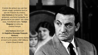 Il existe des acteurs qui, par leur
simple visage, symbolise tout un
pan de l'histoire du cinéma.
Lino Ventura en fait partie. "Une
présence, une force tranquille, sa
générosité et son talent" ont, selon
vous, transformé notre Tonton
flingueur en icône du
cinéma français.
Lino Ventura (diminutif
de Angiolino Giuseppe Pasquale
Ventura)
né le 14 juillet 1919 à Parme (Italie)
et mort le 22 octobre 1987 (68ans)
à Saint-Cloud (France).
 