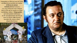 Impayable au côté de Louis de Funès
au début de sa carrière au cinéma
(L'Aile ou la cuisse),
Coluche (Michel Colucci)
a su vous émouvoir avec retenue
dans le film qui lui vaudra un César
du Meilleur acteur : Tchao pantin.
né le 28 octobre 1944 dans
le 14e
arrondissement de Paris et
mort le 19 juin 1986 (41ans)
(accident de moto).à Opio
(Alpes-Maritimes).
Sur le lieu de l’accident
 