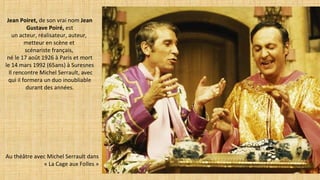 Jean Poiret, de son vrai nom Jean
Gustave Poiré, est
un acteur, réalisateur, auteur,
metteur en scène et
scénariste français,
né le 17 août 1926 à Paris et mort
le 14 mars 1992 (65ans) à Suresnes
 Il rencontre Michel Serrault, avec
qui il formera un duo inoubliable
durant des années.
Au théâtre avec Michel Serrault dans
« La Cage aux Folles »
 