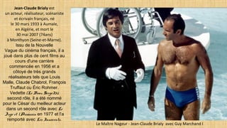 Jean-Claude Brialy est
un acteur, réalisateur, scénariste
et écrivain français, né
le 30 mars 1933 à Aumale,
en Algérie, et mort le
30 mai 2007 (74ans)
à Monthyon (Seine-et-Marne).
Issu de la Nouvelle
Vague du cinéma français, il a
joué dans plus de cent films au
cours d'une carrière
commencée en 1956 et a
côtoyé de très grands
réalisateurs tels que Louis
Malle, Claude Chabrol, François
Truffaut ou Éric Rohmer.
Vedette (Le Beau Serge)ou
second rôle, il a été nommé
pour le César du meilleur acteur
dans un second rôle avec Le
Juge et l’Assassin en 1977 et l’a
remporté avec Les Innocents.
Le Maître Nageur - Jean-Claude Brialy avec Guy Marchand I
 