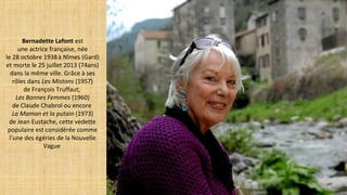 Bernadette Lafont est
une actrice française, née
le 28 octobre 1938à Nîmes (Gard)
et morte le 25 juillet 2013 (74ans)
dans la même ville. Grâce à ses
rôles dans Les Mistons (1957)
de François Truffaut,
Les Bonnes Femmes (1960)
de Claude Chabrol ou encore
La Maman et la putain (1973)
de Jean Eustache, cette vedette
populaire est considérée comme
l’une des égéries de la Nouvelle
Vague
 