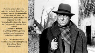 Parmi les acteurs dont vous
regrettez le plus la disparition, on
trouve en premier lieu Jean Gabin.
Il était selon vos mots "un
immense acteur, bon dans tous les
registres" et reste
"irremplaçable". Le mythe Gabin,
qui s'est construit avec des films
comme
La Traversée de Paris
et Un Singe en hiver, persiste
toujours pour beaucoup de
cinéphiles nostalgiques.
né le 17 mai 1904 à Paris 9°
mort le15 novembre 1976 (72ans)
à Neuilly-sur-Seine
(Hauts-de-Seine).
 