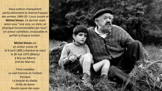 Deux acteurs marquèrent
particulièrement le cinéma français
des années 1940-50 : Louis Jouvet et
Michel Simon. Ce dernier avait
selon vous "une voix, un style, un
physique reconnaissables par tous".
Un acteur caméléon, inclassable et
parfait à chaque instant.
Michel Simon est
un acteur suisse né
le 9 avril 1895 à Genève et mort
le 30 mai 1975 (80ans)
à Bry-sur-Marne
(Val-de-Marne).
Films notables
Le vieil homme et l’enfant
Panique
La beauté du diable
Drôle de dame
Boudu sauvé des eaux
 