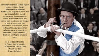 Comédien fétiche de Marcel Pagnol
version cinéaste (César,
La Femme du boulanger),
Raimu (Jules Auguste Muraire) fait
partie avec Gabin, Jouvet
et Fernandel de ces monstres
sacrés du cinéma français. Un
acteur bien ancré dans son époque
et pourtant connu de tous
aujourd'hui. "Par bonheur, il nous
reste des films, qui gardent ton
reflet terrestre, le poids de ta
démarche, l'orgue de ta voix",
disait son ami Pagnol lors de sa
mort.
né le 18 décembre 1883
à Toulon (Var) et mort le
20 septembre 1946 (62ans)
à Neuilly-sur-Seine
(Hauts-de-Seine).
 