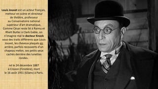 Louis Jouvet est un acteur français,
metteur en scène et directeur
de théâtre, professeur
au Conservatoire national
supérieur d'art dramatique,
Comme César reste lié à Raimu et
Rhett Butler à Clark Gable, on
n'imagine mal le docteur Knock
sous des traits différents que Louis
Jouvet, les cheveux plaqués en
arrière, parfois recouverts d'un
chapeau melon, ses petits yeux
cachés derrière des lunettes
rondes.
né le 24 décembre 1887
à Crozon (Finistère), mort
le 16 août 1951 (63ans) à Paris.
 