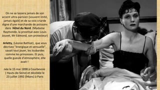 On ne se lassera jamais de son
accent ultra-parisien (souvent imité,
jamais égalé) et de sa voix criarde
digne d'une marchande de poissons
dans  Hôtel du Nord. (Madame
Raymonde, la prostitué avec Louis
Jouvet, Mr Edmond, son protecteur)
Arletty, (Léonie Bathiat), que vous
décrivez "énergique et sensuelle",
savait tout jouer, les loubardes
comme les princesses. Et puis,
quelle gueule d'atmosphère, elle
avait !
née le 15 mai 1898 à Courbevoie
( Hauts-de-Seine)et décédée le
23 juillet 1992 (94ans) à Paris
 