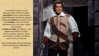 Il aurait fêté ses 100 ans le 11
décembre 2013. Difficile d'oublier
Jean Marais, acteur charismatique
immortalisé dans les films de capes et
d'épées (Le Capitan), ainsi que la série
des Fantômas. L'homme n'avait
décidément rien d'une bête, malgré
son rôle dans
La Belle et la bête de Cocteau.  il est
également metteur en scène,
écrivain, peintre, sculpteur, potier
et cascadeur. En 1993, Jean Marais
reçoit un César d'honneur.
Né le 11 décembre 1913 à Cherbourg,
Mort le 8 novembre 1998 (84ans) à
Cannes.
 