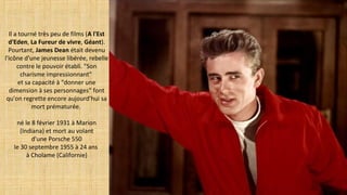 Il a tourné très peu de films (A l'Est 
d'Eden, La Fureur de vivre, Géant).
Pourtant, James Dean était devenu
l'icône d'une jeunesse libérée, rebelle
contre le pouvoir établi. "Son
charisme impressionnant"
et sa capacité à "donner une
dimension à ses personnages" font
qu'on regrette encore aujourd'hui sa
mort prématurée.
né le 8 février 1931 à Marion
(Indiana) et mort au volant
d'une Porsche 550
le 30 septembre 1955 à 24 ans
à Cholame (Californie)
 