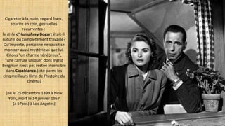 Cigarette à la main, regard franc,
sourire en coin, gestuelles
récurrentes :
le style d'Humphrey Bogart était-il
naturel ou complètement travaillé?
Qu'importe, personne ne savait se
montrer aussi mystérieux que lui.
Citons "un charme ténébreux",
"une carrure unique" dont Ingrid
Bergman n'est pas restée insensible
dans Casablanca.(cité parmi les
cinq meilleurs films de l'histoire du
cinéma)
(né le 25 décembre 1899 à New
York, mort le 14 janvier 1957
(à 57ans) à Los Angeles)
 