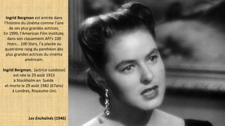 Ingrid Bergman est entrée dans
l’histoire du cinéma comme l’une
de ses plus grandes actrices.
En 1999, l’American Film Institute,
dans son classement AFI’s 100
Years… 100 Stars, l’a placée au
quatrième rang du panthéon des
plus grandes actrices du cinéma
américain.
Ingrid Bergman, (actrice suédoise)
est née le 29 août 1915
à Stockholm en Suède
et morte le 29 août 1982 (67ans)
à Londres, Royaume-Uni.
Les Enchaînés (1946)
 