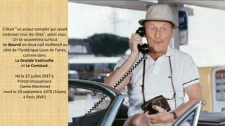 C'était "un acteur complet qui savait
endosser tous les rôles", selon vous.
On se souviendra surtout
de Bourvil en doux naïf inoffensif au
côté de l'hystérique Louis de Funès,
comme dans
La Grande Vadrouille
et Le Corniaud.
Né le 27 juillet 1917 à
Prétot-Vicquemare
(Seine-Maritime)
mort le 23 septembre 1970 (53ans)
à Paris (XVIe
).
 