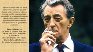 Une stature imposante, une allure
nonchalante, une voix grave et
chaude, un jeu sobre une présence
intense, sont les caractéristiques
principales de la personnalité de cet
acteur américain hors-pair qui
imposa sa silhouette inoubliable
dans bon nombre de grands films
américains
Robert Mitchum est
un acteur et chanteur américain
né le 6 août 1917 à Bridgeport
(Connecticut)
et mort le 1er
juillet 1997 (79ans)
à Santa Barbara (Californie)
des suites d'un cancer du poumon.
 