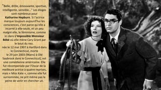 "Belle, drôle, émouvante, sportive,
intelligente, sensible..." Les éloges
sont nombreux pour
Katharine Hepburn. Si l'actrice
marque toujours aujourd'hui les
consciences, c'est parce qu'elle a
incarné à elle-seule, et un peu
malgré elle, le féminisme, comme
ici dans L'Impossible Monsieur 
Bébé où elle mène Cary Grant par
le bout du nez.
née le 12 mai 1907 à Hartford dans
le Connecticut, morte
le 29 juin 2003 (96ans) à Old
Saybrook dans le Connecticut), est
une comédienne américaine. Elle
fut récompensée par l'Oscar de la
meilleure actrice à quatre reprises,
mais « Miss Kate », comme elle fut
surnommée, ne prit même pas la
peine de venir en chercher un.
 