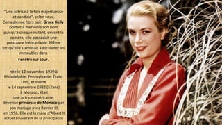 "Une actrice à la fois majestueuse
et candide", selon vous.
Comédienne hors pair, Grace Kelly 
portait à merveille son nom
puisqu'à chaque instant, devant la
caméra, elle possédait une
prestance inébranlable. Même
lorsqu'elle s'amusait à escalader les
immeubles dans
Fenêtre sur cour.
née le 12 novembre 1929 à
Philadelphie, Pennsylvanie, États-
Unis, et morte
le 14 septembre 1982 (52ans)
à Monaco, était
une actrice américaine,
devenue princesse de Monaco par
son mariage avec Rainier III
en 1956. Elle est la mère d'Albert II
actuel souverain de la principauté
 