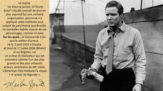 Le mythe
ne mourra jamais. Si l'école
Actor's Studio connaît de plus en
plus aujourd'hui une certaine
vulgarisation, personne n'a
appliqué cette méthode avec
autant de parcimonie que Brando.
Le comédien habite chacun de ses
personnages, comme ici dans
Sur les quais , et transcende à lui-
seul le métier d'acteur.
né le 3 avril 1924 à Omaha
et mort le 1er
juillet 2004 (80ans)
à Los Angeles, est
un acteur et réalisateur qui est
considéré comme l'un des plus
grands et des plus influents
acteurs américains du XXe
siècle.
L'American Film Institute l'a classé
« 4e
acteur de légende ».
 