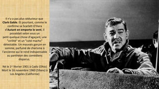 Il n'y a pas plus séducteur que
Clark Gable. Et pourtant, comme le
confirme sa Scarlett O'Hara
d'Autant en emporte le vent, il
possédait selon vous un
petit quelque chose d'agaçant, une
"virilité" et un "coté macho"
détestable. Un mauvais garçon en
somme, parfumé de charisme à
l'ancienne qui le rend indispensable
au panthéon des comédiens
disparus.
Né le 1er
février 1901 à Cadiz (Ohio)
Mort le 16 novembre 1960 (59ans) à
Los Angeles (Californie)
 