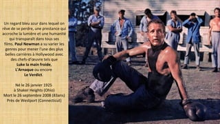 Un regard bleu azur dans lequel on
rêve de se perdre, une prestance qui
accroche la lumière et une humanité
qui transparaît dans tous ses
films. Paul Newman a su varier les
genres pour mener l'une des plus
belles carrières à Hollywood avec
des chefs-d’œuvre tels que
Luke la main froide,
L'Arnaque ou encore
Le Verdict.
Né le 26 janvier 1925
à Shaker Heights (Ohio)
Mort le 26 septembre 2008 (83ans)
Près de Westport (Connecticut)
 