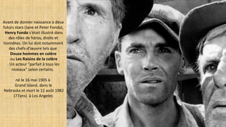 Avant de donner naissance à deux
futurs stars (Jane et Peter Fonda),
Henry Fonda s'était illustré dans
des rôles de héros, droits et
honnêtes. On lui doit notamment
des chefs-d'œuvre tels que
Douze hommes en colère
ou Les Raisins de la colère
. Un acteur "parfait à tous les
niveaux" selon certains.
né le 16 mai 1905 à
Grand Island. dans le
Nebraska et mort le 12 août 1982
(77ans) à Los Angeles
 
