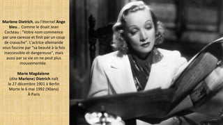 Marlene Dietrich, ou l'éternel Ange
bleu... Comme le disait Jean
Cocteau : "Votre nom commence
par une caresse et finit par un coup
de cravache". L'actrice allemande
vous fascine par "sa beauté à la fois
inaccessible et dangereuse", mais
aussi par sa vie on ne peut plus
mouvementée.
Marie Magdalene
(dite Marlene) Dietrich naît
le 27 décembre 1901 à Berlin
Morte le 6 mai 1992 (90ans)
À Paris
 