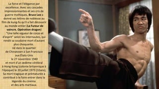 La force et l'élégance par
excellence. Avec ses cascades
impressionnantes et ses cris de
guerre mythiques, Bruce Lee a
donné ses lettres de noblesse au
film de kung-fu qu'il a fait découvrir
au monde entier (La Fureur de
vaincre, Opération dragon)
. "Une telle vigueur de corps et
d'esprit" selon les internautes, qui
rendit sa soudaine mort d'autant
plus choquante.
né dans le quartier
de Chinatown à San Francisco
aux États-Unis
le 27 novembre 1940
et mort d'un œdème cérébral
à Hong Kong (colonie britannique à
l'époque) le 20 juillet 1973 (32ans),
Sa mort tragique et prématurée a
contribué à le faire entrer dans la
légende du cinéma
et des arts martiaux.
 