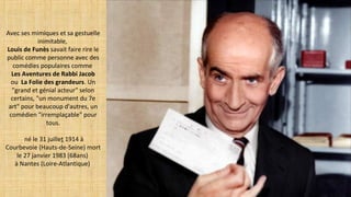 Avec ses mimiques et sa gestuelle
inimitable,
Louis de Funès savait faire rire le
public comme personne avec des
comédies populaires comme
Les Aventures de Rabbi Jacob
ou La Folie des grandeurs. Un
"grand et génial acteur" selon
certains, "un monument du 7e
art" pour beaucoup d'autres, un
comédien "irremplaçable" pour
tous.
né le 31 juillet 1914 à
Courbevoie (Hauts-de-Seine) mort
le 27 janvier 1983 (68ans)
à Nantes (Loire-Atlantique)
 