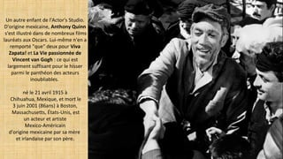 Un autre enfant de l'Actor's Studio.
D'origine mexicaine, Anthony Quinn
s'est illustré dans de nombreux films
lauréats aux Oscars. Lui-même n'en a
remporté "que" deux pour Viva
Zapata! et La Vie passionnée de
Vincent van Gogh : ce qui est
largement suffisant pour le hisser
parmi le panthéon des acteurs
inoubliables.
né le 21 avril 1915 à
Chihuahua, Mexique, et mort le
3 juin 2001 (86ans) à Boston,
Massachusetts, États-Unis, est
un acteur et artiste
Mexico-Américain
d'origine mexicaine par sa mère
et irlandaise par son père.
 